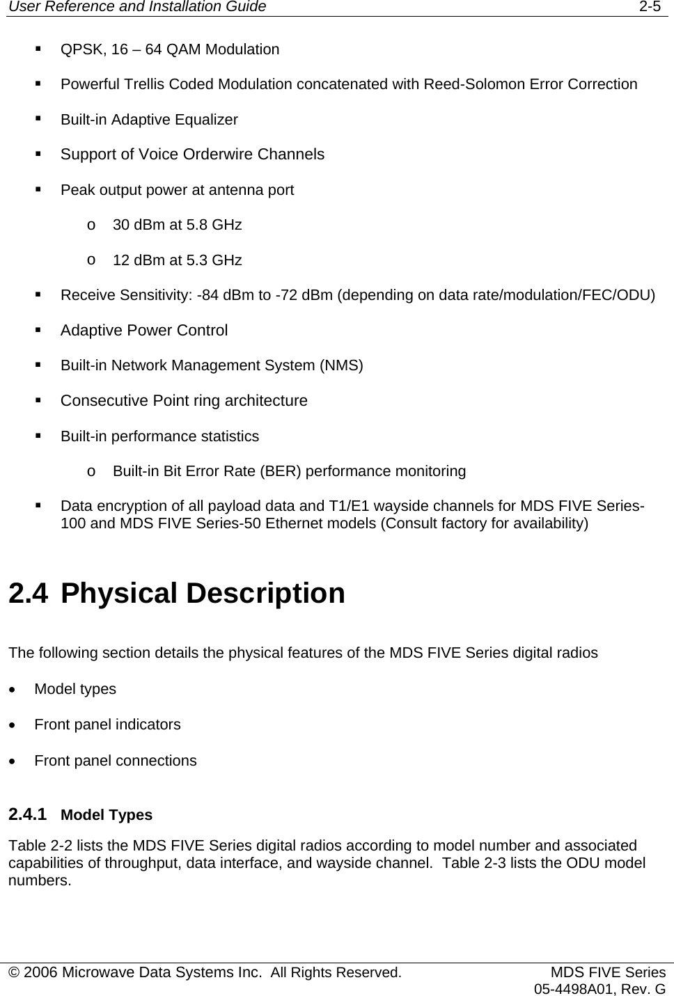 User Reference and Installation Guide   2-5 © 2006 Microwave Data Systems Inc.  All Rights Reserved. MDS FIVE Series05-4498A01, Rev. G   QPSK, 16 – 64 QAM Modulation   Powerful Trellis Coded Modulation concatenated with Reed-Solomon Error Correction    Built-in Adaptive Equalizer   Support of Voice Orderwire Channels   Peak output power at antenna port o  30 dBm at 5.8 GHz o  12 dBm at 5.3 GHz   Receive Sensitivity: -84 dBm to -72 dBm (depending on data rate/modulation/FEC/ODU)   Adaptive Power Control   Built-in Network Management System (NMS)   Consecutive Point ring architecture   Built-in performance statistics o  Built-in Bit Error Rate (BER) performance monitoring   Data encryption of all payload data and T1/E1 wayside channels for MDS FIVE Series-100 and MDS FIVE Series-50 Ethernet models (Consult factory for availability)  2.4 Physical Description The following section details the physical features of the MDS FIVE Series digital radios •  Model types •  Front panel indicators •  Front panel connections 2.4.1  Model Types Table 2-2 lists the MDS FIVE Series digital radios according to model number and associated capabilities of throughput, data interface, and wayside channel.  Table 2-3 lists the ODU model numbers. 