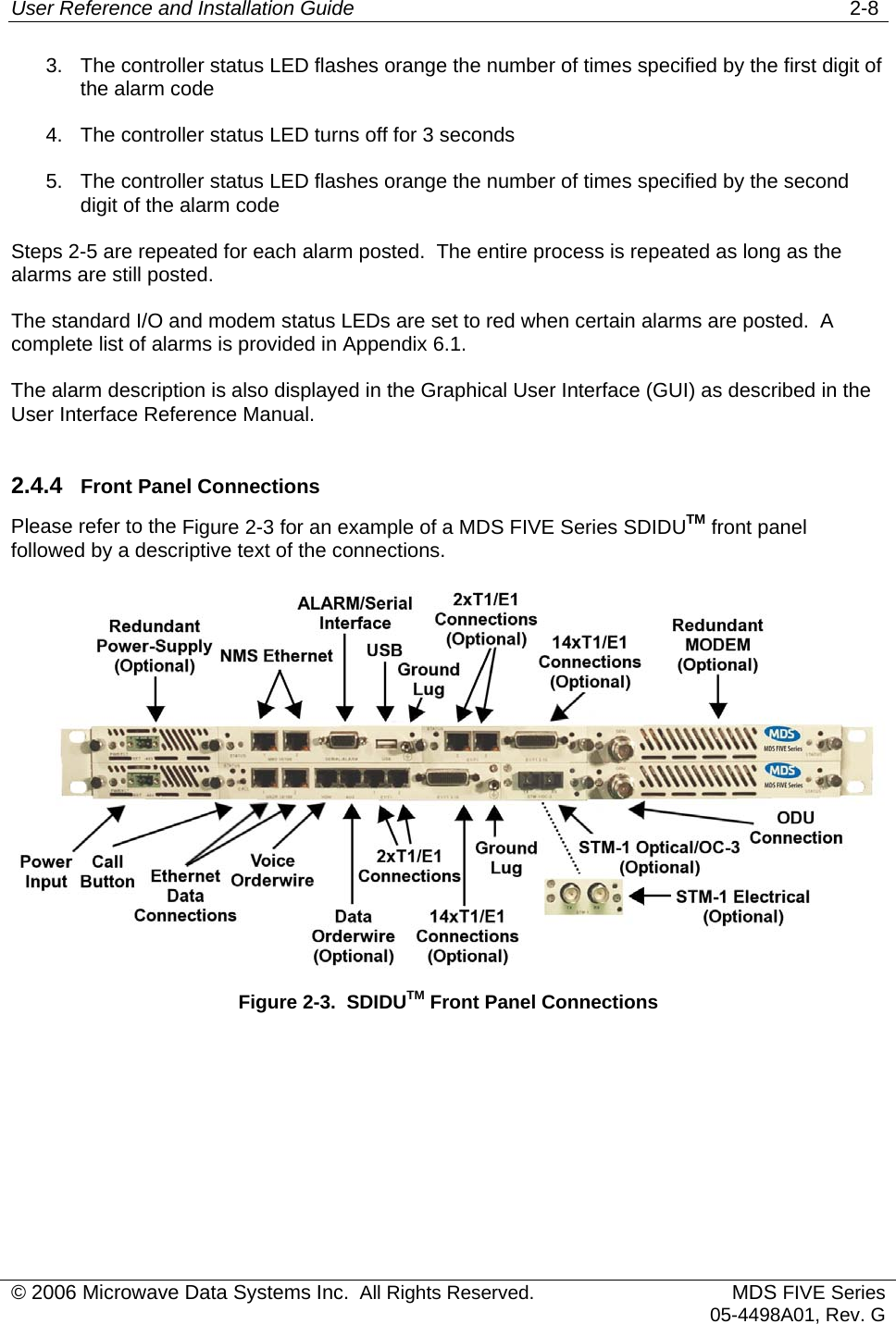 User Reference and Installation Guide   2-8 3.  The controller status LED flashes orange the number of times specified by the first digit of the alarm code 4.  The controller status LED turns off for 3 seconds 5.  The controller status LED flashes orange the number of times specified by the second digit of the alarm code Steps 2-5 are repeated for each alarm posted.  The entire process is repeated as long as the alarms are still posted. The standard I/O and modem status LEDs are set to red when certain alarms are posted.  A complete list of alarms is provided in Appendix 6.1. The alarm description is also displayed in the Graphical User Interface (GUI) as described in the User Interface Reference Manual. 2.4.4  Front Panel Connections Please refer to the Figure 2-3 for an example of a MDS FIVE Series SDIDUTM front panel followed by a descriptive text of the connections.  Figure 2-3.  SDIDUTM Front Panel Connections  © 2006 Microwave Data Systems Inc.  All Rights Reserved. MDS FIVE Series05-4498A01, Rev. G 