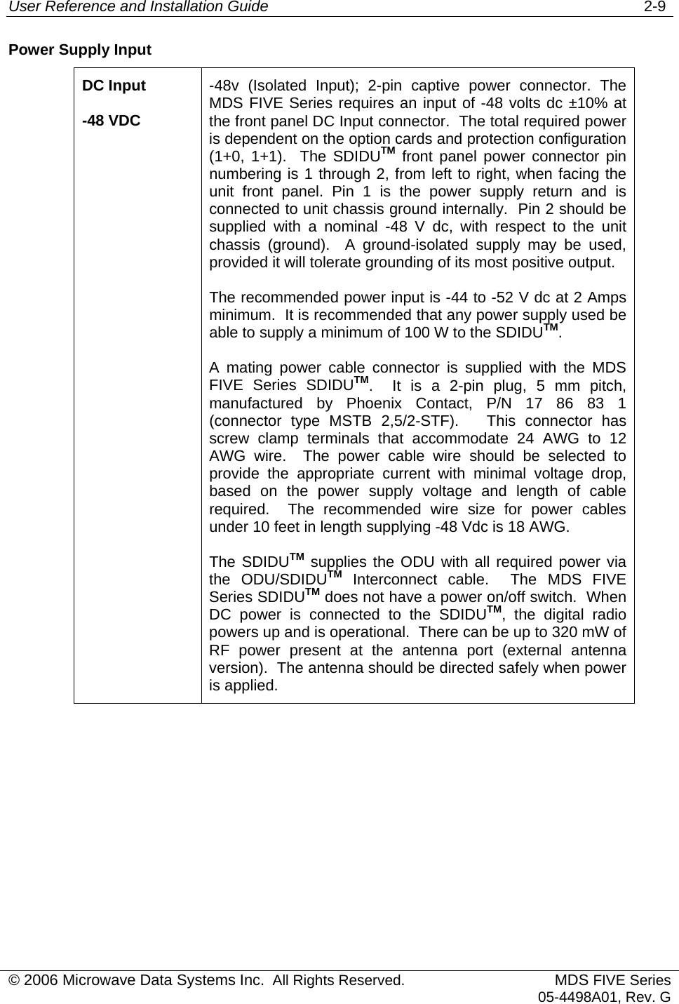 User Reference and Installation Guide   2-9 © 2006 Microwave Data Systems Inc.  All Rights Reserved. MDS FIVE Series05-4498A01, Rev. G Power Supply Input DC Input -48 VDC -48v (Isolated Input); 2-pin captive power connector. The MDS FIVE Series requires an input of -48 volts dc ±10% at the front panel DC Input connector.  The total required power is dependent on the option cards and protection configuration (1+0, 1+1).  The SDIDUTM front panel power connector pin numbering is 1 through 2, from left to right, when facing the unit front panel. Pin 1 is the power supply return and is connected to unit chassis ground internally.  Pin 2 should be supplied with a nominal -48 V dc, with respect to the unit chassis (ground).  A ground-isolated supply may be used, provided it will tolerate grounding of its most positive output. The recommended power input is -44 to -52 V dc at 2 Amps minimum.  It is recommended that any power supply used be able to supply a minimum of 100 W to the SDIDUTM. A mating power cable connector is supplied with the MDS FIVE Series SDIDUTM.  It is a 2-pin plug, 5 mm pitch, manufactured by Phoenix Contact, P/N 17 86 83 1 (connector type MSTB 2,5/2-STF).   This connector has screw clamp terminals that accommodate 24 AWG to 12 AWG wire.  The power cable wire should be selected to provide the appropriate current with minimal voltage drop, based on the power supply voltage and length of cable required.  The recommended wire size for power cables under 10 feet in length supplying -48 Vdc is 18 AWG. The SDIDUTM supplies the ODU with all required power via the ODU/SDIDUTM Interconnect cable.  The MDS FIVE Series SDIDUTM does not have a power on/off switch.  When DC power is connected to the SDIDUTM, the digital radio powers up and is operational.  There can be up to 320 mW of RF power present at the antenna port (external antenna version).  The antenna should be directed safely when power is applied. 