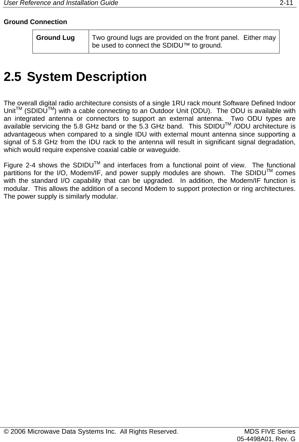 User Reference and Installation Guide   2-11 © 2006 Microwave Data Systems Inc.  All Rights Reserved. MDS FIVE Series05-4498A01, Rev. G Ground Connection Ground Lug  Two ground lugs are provided on the front panel.  Either may be used to connect the SDIDU™ to ground. 2.5 System Description The overall digital radio architecture consists of a single 1RU rack mount Software Defined Indoor UnitTM (SDIDUTM) with a cable connecting to an Outdoor Unit (ODU).  The ODU is available with an integrated antenna or connectors to support an external antenna.  Two ODU types are available servicing the 5.8 GHz band or the 5.3 GHz band.  This SDIDUTM /ODU architecture is advantageous when compared to a single IDU with external mount antenna since supporting a signal of 5.8 GHz from the IDU rack to the antenna will result in significant signal degradation, which would require expensive coaxial cable or waveguide. Figure 2-4 shows the SDIDUTM and interfaces from a functional point of view.  The functional partitions for the I/O, Modem/IF, and power supply modules are shown.  The SDIDUTM comes with the standard I/O capability that can be upgraded.  In addition, the Modem/IF function is modular.  This allows the addition of a second Modem to support protection or ring architectures.  The power supply is similarly modular.  