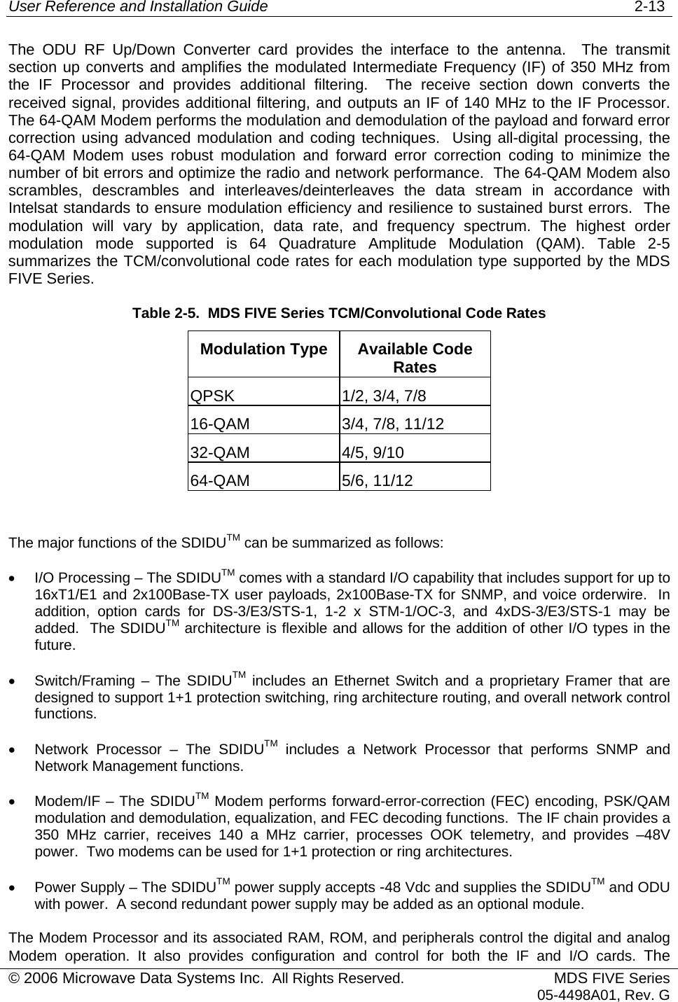 User Reference and Installation Guide   2-13 © 2006 Microwave Data Systems Inc.  All Rights Reserved. MDS FIVE Series05-4498A01, Rev. G The ODU RF Up/Down Converter card provides the interface to the antenna.  The transmit section up converts and amplifies the modulated Intermediate Frequency (IF) of 350 MHz from the IF Processor and provides additional filtering.  The receive section down converts the received signal, provides additional filtering, and outputs an IF of 140 MHz to the IF Processor. The 64-QAM Modem performs the modulation and demodulation of the payload and forward error correction using advanced modulation and coding techniques.  Using all-digital processing, the 64-QAM Modem uses robust modulation and forward error correction coding to minimize the number of bit errors and optimize the radio and network performance.  The 64-QAM Modem also scrambles, descrambles and interleaves/deinterleaves the data stream in accordance with Intelsat standards to ensure modulation efficiency and resilience to sustained burst errors.  The modulation will vary by application, data rate, and frequency spectrum. The highest order modulation mode supported is 64 Quadrature Amplitude Modulation (QAM). Table 2-5 summarizes the TCM/convolutional code rates for each modulation type supported by the MDS FIVE Series. Table 2-5.  MDS FIVE Series TCM/Convolutional Code Rates Modulation Type  Available Code Rates QPSK  1/2, 3/4, 7/8 16-QAM  3/4, 7/8, 11/12 32-QAM 4/5, 9/10 64-QAM 5/6, 11/12  The major functions of the SDIDUTM can be summarized as follows: •  I/O Processing – The SDIDUTM comes with a standard I/O capability that includes support for up to 16xT1/E1 and 2x100Base-TX user payloads, 2x100Base-TX for SNMP, and voice orderwire.  In addition, option cards for DS-3/E3/STS-1, 1-2 x STM-1/OC-3, and 4xDS-3/E3/STS-1 may be added.  The SDIDUTM architecture is flexible and allows for the addition of other I/O types in the future. •  Switch/Framing – The SDIDUTM includes an Ethernet Switch and a proprietary Framer that are designed to support 1+1 protection switching, ring architecture routing, and overall network control functions. •  Network Processor – The SDIDUTM includes a Network Processor that performs SNMP and Network Management functions. •  Modem/IF – The SDIDUTM Modem performs forward-error-correction (FEC) encoding, PSK/QAM modulation and demodulation, equalization, and FEC decoding functions.  The IF chain provides a 350 MHz carrier, receives 140 a MHz carrier, processes OOK telemetry, and provides –48V power.  Two modems can be used for 1+1 protection or ring architectures. •  Power Supply – The SDIDUTM power supply accepts -48 Vdc and supplies the SDIDUTM and ODU with power.  A second redundant power supply may be added as an optional module. The Modem Processor and its associated RAM, ROM, and peripherals control the digital and analog Modem operation. It also provides configuration and control for both the IF and I/O cards. The 