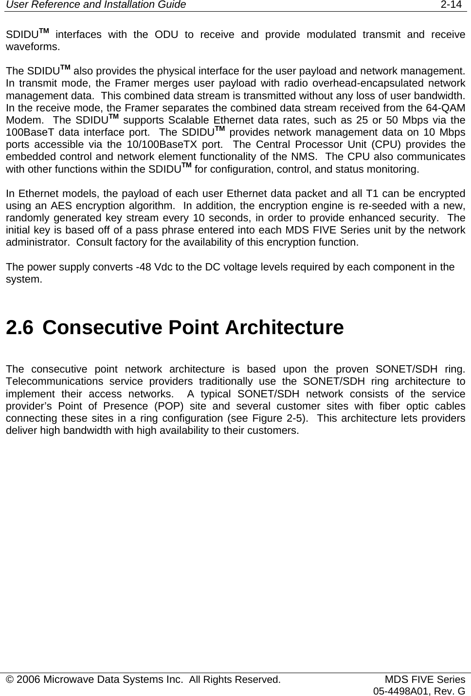 User Reference and Installation Guide   2-14 © 2006 Microwave Data Systems Inc.  All Rights Reserved. MDS FIVE Series05-4498A01, Rev. G SDIDUTM interfaces with the ODU to receive and provide modulated transmit and receive waveforms.   The SDIDUTM also provides the physical interface for the user payload and network management.  In transmit mode, the Framer merges user payload with radio overhead-encapsulated network management data.  This combined data stream is transmitted without any loss of user bandwidth.  In the receive mode, the Framer separates the combined data stream received from the 64-QAM Modem.  The SDIDUTM supports Scalable Ethernet data rates, such as 25 or 50 Mbps via the 100BaseT data interface port.  The SDIDUTM provides network management data on 10 Mbps ports accessible via the 10/100BaseTX port.  The Central Processor Unit (CPU) provides the embedded control and network element functionality of the NMS.  The CPU also communicates with other functions within the SDIDUTM for configuration, control, and status monitoring. In Ethernet models, the payload of each user Ethernet data packet and all T1 can be encrypted using an AES encryption algorithm.  In addition, the encryption engine is re-seeded with a new, randomly generated key stream every 10 seconds, in order to provide enhanced security.  The initial key is based off of a pass phrase entered into each MDS FIVE Series unit by the network administrator.  Consult factory for the availability of this encryption function. The power supply converts -48 Vdc to the DC voltage levels required by each component in the system. 2.6 Consecutive Point Architecture The consecutive point network architecture is based upon the proven SONET/SDH ring.  Telecommunications service providers traditionally use the SONET/SDH ring architecture to implement their access networks.  A typical SONET/SDH network consists of the service provider’s Point of Presence (POP) site and several customer sites with fiber optic cables connecting these sites in a ring configuration (see Figure 2-5).  This architecture lets providers deliver high bandwidth with high availability to their customers. 