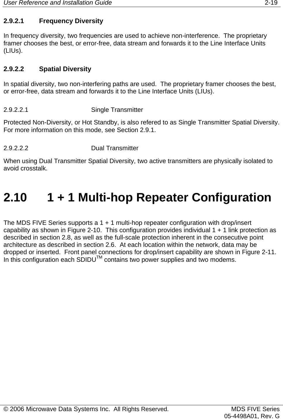 User Reference and Installation Guide   2-19 © 2006 Microwave Data Systems Inc.  All Rights Reserved. MDS FIVE Series05-4498A01, Rev. G 2.9.2.1 Frequency Diversity In frequency diversity, two frequencies are used to achieve non-interference.  The proprietary framer chooses the best, or error-free, data stream and forwards it to the Line Interface Units (LIUs). 2.9.2.2 Spatial Diversity In spatial diversity, two non-interfering paths are used.  The proprietary framer chooses the best, or error-free, data stream and forwards it to the Line Interface Units (LIUs). 2.9.2.2.1 Single Transmitter Protected Non-Diversity, or Hot Standby, is also refered to as Single Transmitter Spatial Diversity.  For more information on this mode, see Section 2.9.1. 2.9.2.2.2 Dual Transmitter When using Dual Transmitter Spatial Diversity, two active transmitters are physically isolated to avoid crosstalk. 2.10  1 + 1 Multi-hop Repeater Configuration The MDS FIVE Series supports a 1 + 1 multi-hop repeater configuration with drop/insert capability as shown in Figure 2-10.  This configuration provides individual 1 + 1 link protection as described in section 2.8, as well as the full-scale protection inherent in the consecutive point architecture as described in section 2.6.  At each location within the network, data may be dropped or inserted.  Front panel connections for drop/insert capability are shown in Figure 2-11.  In this configuration each SDIDUTM contains two power supplies and two modems. 