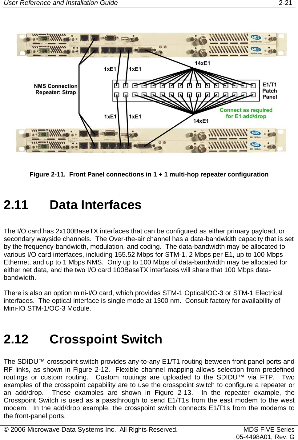 User Reference and Installation Guide   2-21  Figure 2-11.  Front Panel connections in 1 + 1 multi-hop repeater configuration 2.11 Data Interfaces The I/O card has 2x100BaseTX interfaces that can be configured as either primary payload, or secondary wayside channels.  The Over-the-air channel has a data-bandwidth capacity that is set by the frequency-bandwidth, modulation, and coding.  The data-bandwidth may be allocated to various I/O card interfaces, including 155.52 Mbps for STM-1, 2 Mbps per E1, up to 100 Mbps Ethernet, and up to 1 Mbps NMS.  Only up to 100 Mbps of data-bandwidth may be allocated for either net data, and the two I/O card 100BaseTX interfaces will share that 100 Mbps data-bandwidth. There is also an option mini-I/O card, which provides STM-1 Optical/OC-3 or STM-1 Electrical interfaces.  The optical interface is single mode at 1300 nm.  Consult factory for availability of Mini-IO STM-1/OC-3 Module. 2.12 Crosspoint Switch The SDIDU™ crosspoint switch provides any-to-any E1/T1 routing between front panel ports and RF links, as shown in Figure 2-12.  Flexible channel mapping allows selection from predefined routings or custom routing.  Custom routings are uploaded to the SDIDU™ via FTP.  Two examples of the crosspoint capability are to use the crosspoint switch to configure a repeater or an add/drop.  These examples are shown in Figure 2-13.  In the repeater example, the Crosspoint Switch is used as a passthrough to send E1/T1s from the east modem to the west modem.  In the add/drop example, the crosspoint switch connects E1/T1s from the modems to the front-panel ports. © 2006 Microwave Data Systems Inc.  All Rights Reserved. MDS FIVE Series05-4498A01, Rev. G 