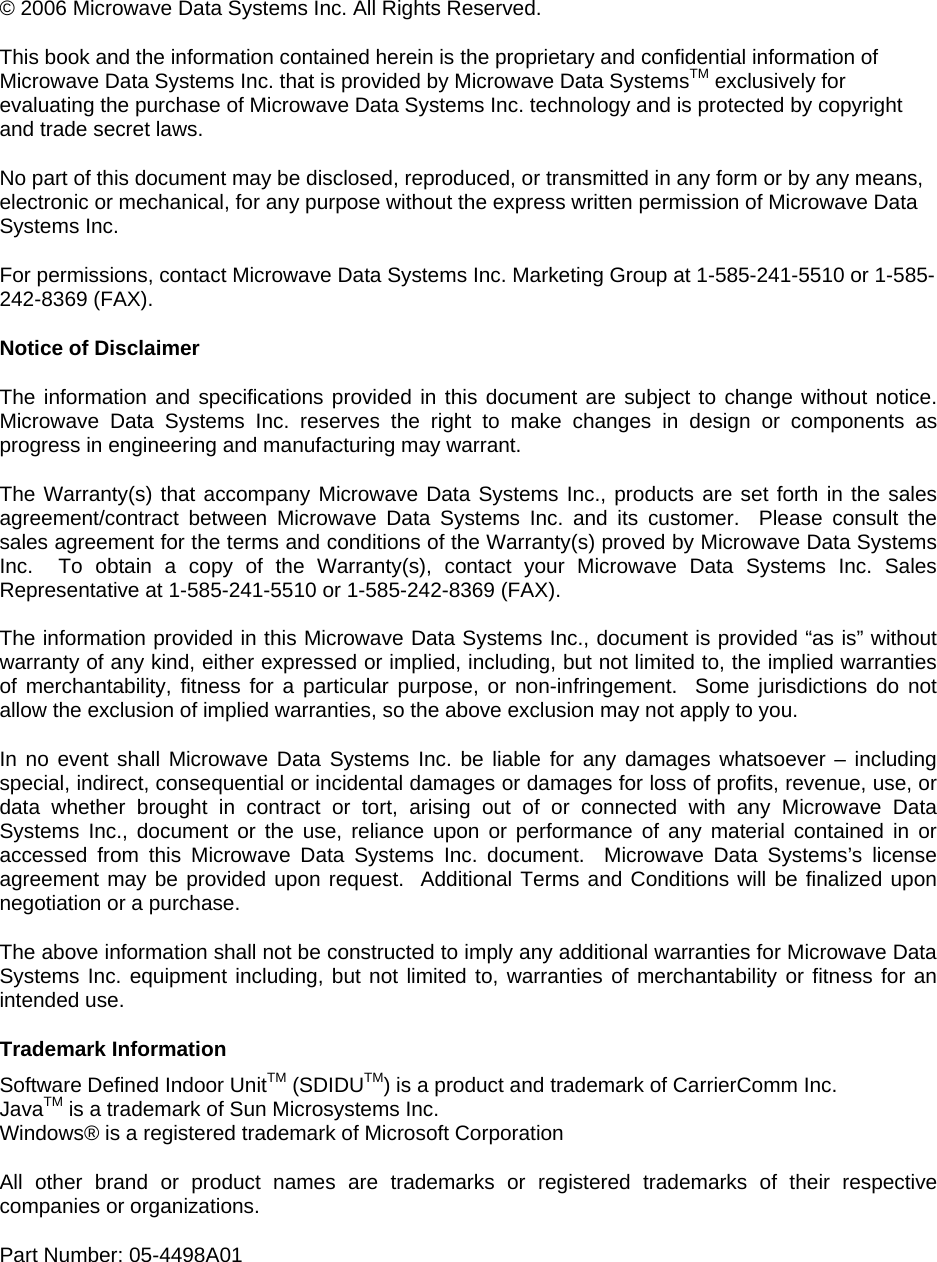  © 2006 Microwave Data Systems Inc. All Rights Reserved. This book and the information contained herein is the proprietary and confidential information of Microwave Data Systems Inc. that is provided by Microwave Data SystemsTM exclusively for evaluating the purchase of Microwave Data Systems Inc. technology and is protected by copyright and trade secret laws. No part of this document may be disclosed, reproduced, or transmitted in any form or by any means, electronic or mechanical, for any purpose without the express written permission of Microwave Data Systems Inc. For permissions, contact Microwave Data Systems Inc. Marketing Group at 1-585-241-5510 or 1-585-242-8369 (FAX). Notice of Disclaimer The information and specifications provided in this document are subject to change without notice.  Microwave Data Systems Inc. reserves the right to make changes in design or components as progress in engineering and manufacturing may warrant. The Warranty(s) that accompany Microwave Data Systems Inc., products are set forth in the sales agreement/contract between Microwave Data Systems Inc. and its customer.  Please consult the sales agreement for the terms and conditions of the Warranty(s) proved by Microwave Data Systems Inc.  To obtain a copy of the Warranty(s), contact your Microwave Data Systems Inc. Sales Representative at 1-585-241-5510 or 1-585-242-8369 (FAX). The information provided in this Microwave Data Systems Inc., document is provided “as is” without warranty of any kind, either expressed or implied, including, but not limited to, the implied warranties of merchantability, fitness for a particular purpose, or non-infringement.  Some jurisdictions do not allow the exclusion of implied warranties, so the above exclusion may not apply to you. In no event shall Microwave Data Systems Inc. be liable for any damages whatsoever – including special, indirect, consequential or incidental damages or damages for loss of profits, revenue, use, or data whether brought in contract or tort, arising out of or connected with any Microwave Data Systems Inc., document or the use, reliance upon or performance of any material contained in or accessed from this Microwave Data Systems Inc. document.  Microwave Data Systems’s license agreement may be provided upon request.  Additional Terms and Conditions will be finalized upon negotiation or a purchase. The above information shall not be constructed to imply any additional warranties for Microwave Data Systems Inc. equipment including, but not limited to, warranties of merchantability or fitness for an intended use. Trademark Information Software Defined Indoor UnitTM (SDIDUTM) is a product and trademark of CarrierComm Inc. JavaTM is a trademark of Sun Microsystems Inc. Windows® is a registered trademark of Microsoft Corporation All other brand or product names are trademarks or registered trademarks of their respective companies or organizations. Part Number: 05-4498A01 