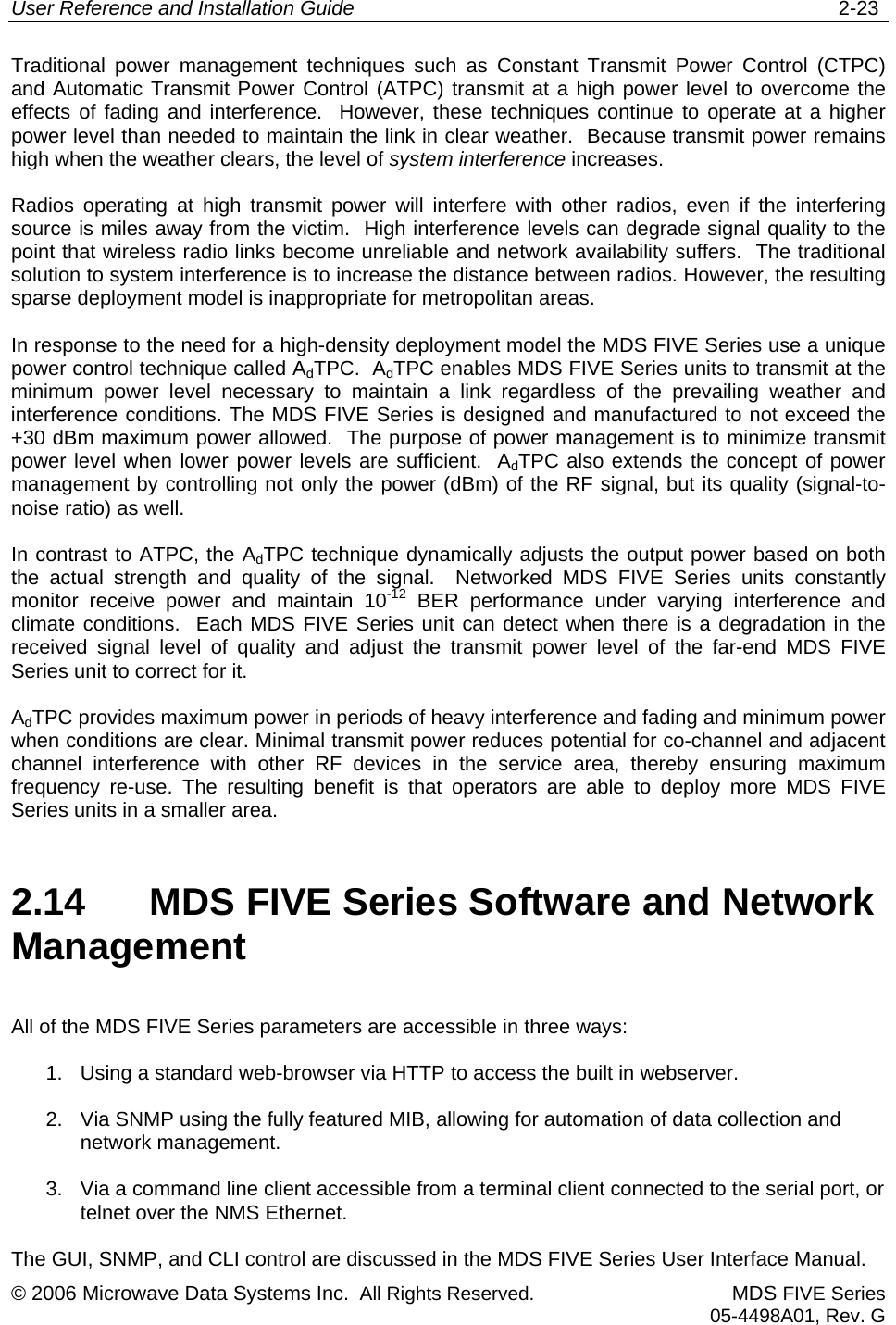 User Reference and Installation Guide   2-23 © 2006 Microwave Data Systems Inc.  All Rights Reserved. MDS FIVE Series05-4498A01, Rev. G Traditional power management techniques such as Constant Transmit Power Control (CTPC) and Automatic Transmit Power Control (ATPC) transmit at a high power level to overcome the effects of fading and interference.  However, these techniques continue to operate at a higher power level than needed to maintain the link in clear weather.  Because transmit power remains high when the weather clears, the level of system interference increases. Radios operating at high transmit power will interfere with other radios, even if the interfering source is miles away from the victim.  High interference levels can degrade signal quality to the point that wireless radio links become unreliable and network availability suffers.  The traditional solution to system interference is to increase the distance between radios. However, the resulting sparse deployment model is inappropriate for metropolitan areas. In response to the need for a high-density deployment model the MDS FIVE Series use a unique power control technique called AdTPC.  AdTPC enables MDS FIVE Series units to transmit at the minimum power level necessary to maintain a link regardless of the prevailing weather and interference conditions. The MDS FIVE Series is designed and manufactured to not exceed the +30 dBm maximum power allowed.  The purpose of power management is to minimize transmit power level when lower power levels are sufficient.  AdTPC also extends the concept of power management by controlling not only the power (dBm) of the RF signal, but its quality (signal-to-noise ratio) as well. In contrast to ATPC, the AdTPC technique dynamically adjusts the output power based on both the actual strength and quality of the signal.  Networked MDS FIVE Series units constantly monitor receive power and maintain 10-12 BER performance under varying interference and climate conditions.  Each MDS FIVE Series unit can detect when there is a degradation in the received signal level of quality and adjust the transmit power level of the far-end MDS FIVE Series unit to correct for it. AdTPC provides maximum power in periods of heavy interference and fading and minimum power when conditions are clear. Minimal transmit power reduces potential for co-channel and adjacent channel interference with other RF devices in the service area, thereby ensuring maximum frequency re-use. The resulting benefit is that operators are able to deploy more MDS FIVE Series units in a smaller area. 2.14  MDS FIVE Series Software and Network Management All of the MDS FIVE Series parameters are accessible in three ways: 1.  Using a standard web-browser via HTTP to access the built in webserver. 2.  Via SNMP using the fully featured MIB, allowing for automation of data collection and network management. 3.  Via a command line client accessible from a terminal client connected to the serial port, or telnet over the NMS Ethernet. The GUI, SNMP, and CLI control are discussed in the MDS FIVE Series User Interface Manual. 