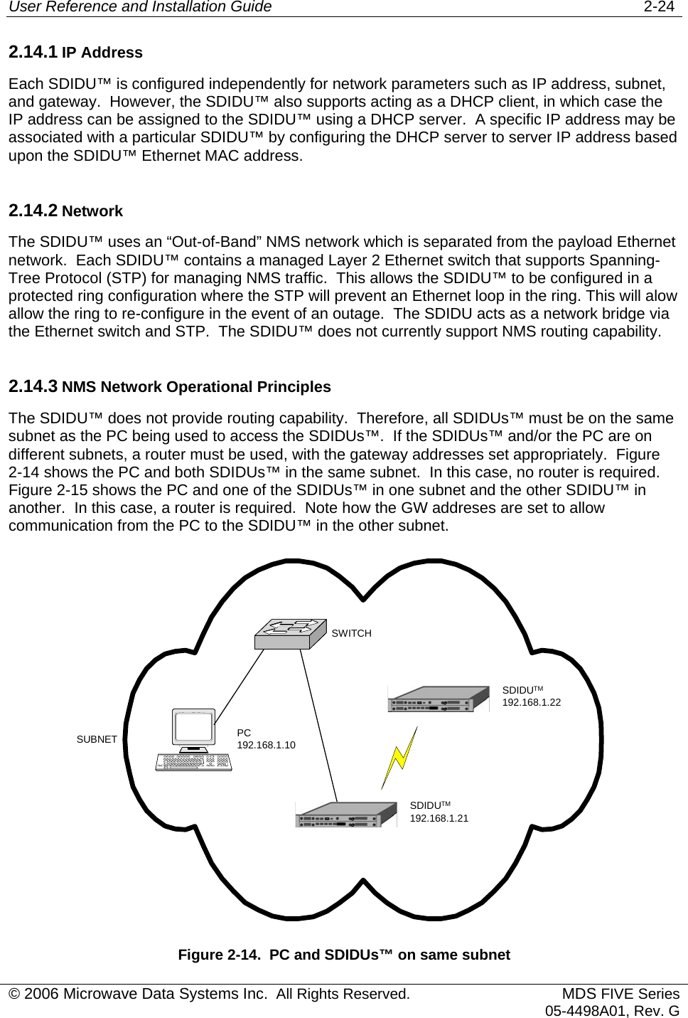 User Reference and Installation Guide   2-24 2.14.1 IP Address Each SDIDU™ is configured independently for network parameters such as IP address, subnet, and gateway.  However, the SDIDU™ also supports acting as a DHCP client, in which case the IP address can be assigned to the SDIDU™ using a DHCP server.  A specific IP address may be associated with a particular SDIDU™ by configuring the DHCP server to server IP address based upon the SDIDU™ Ethernet MAC address. 2.14.2 Network The SDIDU™ uses an “Out-of-Band” NMS network which is separated from the payload Ethernet network.  Each SDIDU™ contains a managed Layer 2 Ethernet switch that supports Spanning-Tree Protocol (STP) for managing NMS traffic.  This allows the SDIDU™ to be configured in a protected ring configuration where the STP will prevent an Ethernet loop in the ring. This will alow allow the ring to re-configure in the event of an outage.  The SDIDU acts as a network bridge via the Ethernet switch and STP.  The SDIDU™ does not currently support NMS routing capability. 2.14.3 NMS Network Operational Principles The SDIDU™ does not provide routing capability.  Therefore, all SDIDUs™ must be on the same subnet as the PC being used to access the SDIDUs™.  If the SDIDUs™ and/or the PC are on different subnets, a router must be used, with the gateway addresses set appropriately.  Figure 2-14 shows the PC and both SDIDUs™ in the same subnet.  In this case, no router is required.  Figure 2-15 shows the PC and one of the SDIDUs™ in one subnet and the other SDIDU™ in another.  In this case, a router is required.  Note how the GW addreses are set to allow communication from the PC to the SDIDU™ in the other subnet. SUBNET PC192.168.1.10SWITCHSDIDUTM192.168.1.21SDIDUTM192.168.1.22 Figure 2-14.  PC and SDIDUs™ on same subnet © 2006 Microwave Data Systems Inc.  All Rights Reserved. MDS FIVE Series05-4498A01, Rev. G 