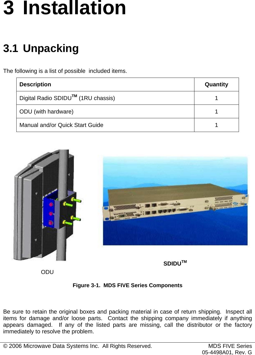  3 Installation 3.1 Unpacking The following is a list of possible  included items. Description Quantity Digital Radio SDIDUTM (1RU chassis)  1 ODU (with hardware)  1 Manual and/or Quick Start Guide  1   ODU SDIDUTMFigure 3-1.  MDS FIVE Series Components  Be sure to retain the original boxes and packing material in case of return shipping.  Inspect all items for damage and/or loose parts.  Contact the shipping company immediately if anything appears damaged.  If any of the listed parts are missing, call the distributor or the factory immediately to resolve the problem. © 2006 Microwave Data Systems Inc.  All Rights Reserved. MDS FIVE Series05-4498A01, Rev. G 