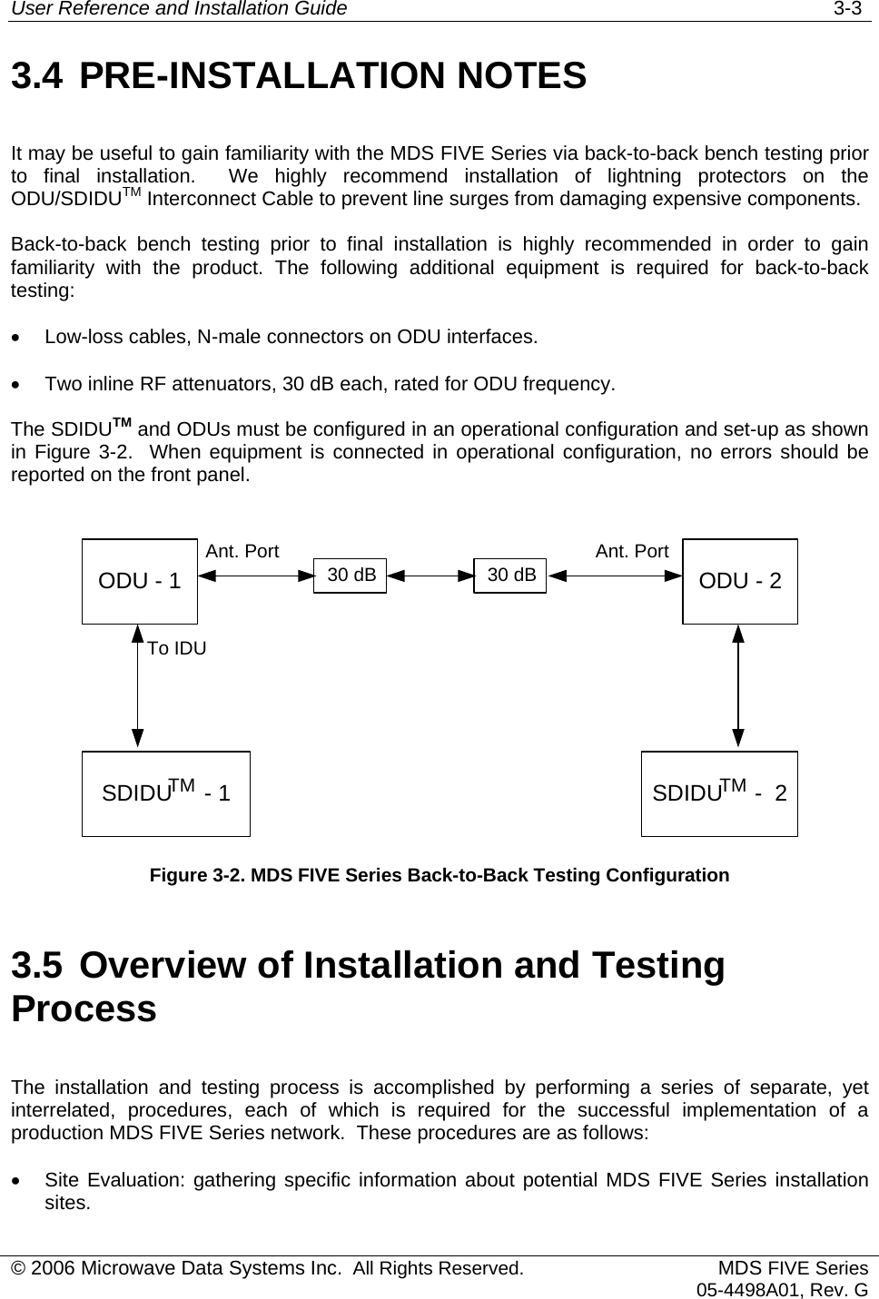 User Reference and Installation Guide   3-3 3.4 PRE-INSTALLATION NOTES It may be useful to gain familiarity with the MDS FIVE Series via back-to-back bench testing prior to final installation.  We highly recommend installation of lightning protectors on the ODU/SDIDUTM Interconnect Cable to prevent line surges from damaging expensive components. Back-to-back bench testing prior to final installation is highly recommended in order to gain familiarity with the product. The following additional equipment is required for back-to-back testing: •  Low-loss cables, N-male connectors on ODU interfaces. •  Two inline RF attenuators, 30 dB each, rated for ODU frequency. The SDIDUTM and ODUs must be configured in an operational configuration and set-up as shown in Figure 3-2.  When equipment is connected in operational configuration, no errors should be reported on the front panel.  ODU - 1SDIDU     - 1To IDUAnt. PortODU - 2SDIDU     -  230 dB 30 dBTM TMAnt. Port Figure 3-2. MDS FIVE Series Back-to-Back Testing Configuration 3.5 Overview of Installation and Testing Process The installation and testing process is accomplished by performing a series of separate, yet interrelated, procedures, each of which is required for the successful implementation of a production MDS FIVE Series network.  These procedures are as follows: •  Site Evaluation: gathering specific information about potential MDS FIVE Series installation sites. © 2006 Microwave Data Systems Inc.  All Rights Reserved. MDS FIVE Series05-4498A01, Rev. G 