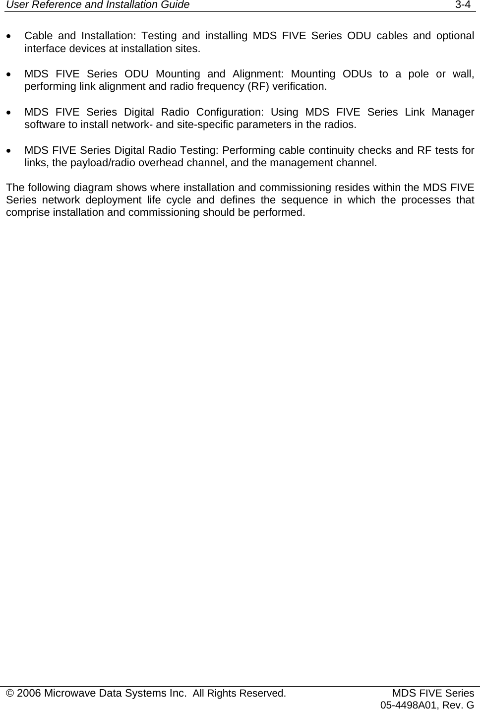 User Reference and Installation Guide   3-4 © 2006 Microwave Data Systems Inc.  All Rights Reserved. MDS FIVE Series05-4498A01, Rev. G •  Cable and Installation: Testing and installing MDS FIVE Series ODU cables and optional interface devices at installation sites. •  MDS FIVE Series ODU Mounting and Alignment: Mounting ODUs to a pole or wall, performing link alignment and radio frequency (RF) verification. •  MDS FIVE Series Digital Radio Configuration: Using MDS FIVE Series Link Manager software to install network- and site-specific parameters in the radios. •  MDS FIVE Series Digital Radio Testing: Performing cable continuity checks and RF tests for links, the payload/radio overhead channel, and the management channel. The following diagram shows where installation and commissioning resides within the MDS FIVE Series network deployment life cycle and defines the sequence in which the processes that comprise installation and commissioning should be performed. 