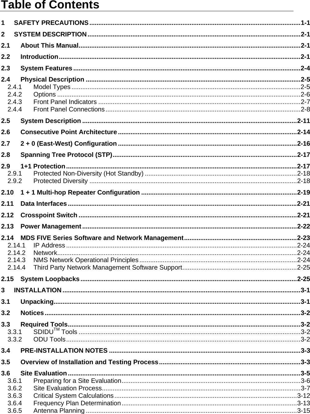  Table of Contents 1 SAFETY PRECAUTIONS......................................................................................................................1-1 2 SYSTEM DESCRIPTION.......................................................................................................................2-1 2.1 About This Manual............................................................................................................................2-1 2.2 Introduction.......................................................................................................................................2-1 2.3 System Features...............................................................................................................................2-4 2.4 Physical Description ........................................................................................................................2-5 2.4.1 Model Types................................................................................................................................2-5 2.4.2 Options ........................................................................................................................................2-6 2.4.3 Front Panel Indicators .................................................................................................................2-7 2.4.4 Front Panel Connections.............................................................................................................2-8 2.5 System Description ........................................................................................................................2-11 2.6 Consecutive Point Architecture....................................................................................................2-14 2.7 2 + 0 (East-West) Configuration ....................................................................................................2-16 2.8 Spanning Tree Protocol (STP).......................................................................................................2-17 2.9 1+1 Protection.................................................................................................................................2-17 2.9.1 Protected Non-Diversity (Hot Standby) .....................................................................................2-18 2.9.2 Protected Diversity ....................................................................................................................2-18 2.10 1 + 1 Multi-hop Repeater Configuration .......................................................................................2-19 2.11 Data Interfaces ................................................................................................................................2-21 2.12 Crosspoint Switch ..........................................................................................................................2-21 2.13 Power Management........................................................................................................................2-22 2.14 MDS FIVE Series Software and Network Management...............................................................2-23 2.14.1 IP Address.................................................................................................................................2-24 2.14.2 Network......................................................................................................................................2-24 2.14.3 NMS Network Operational Principles........................................................................................2-24 2.14.4 Third Party Network Management Software Support................................................................2-25 2.15 System Loopbacks.........................................................................................................................2-25 3 INSTALLATION.....................................................................................................................................3-1 3.1 Unpacking..........................................................................................................................................3-1 3.2 Notices...............................................................................................................................................3-2 3.3 Required Tools..................................................................................................................................3-2 3.3.1 SDIDUTM Tools ............................................................................................................................3-2 3.3.2 ODU Tools...................................................................................................................................3-2 3.4 PRE-INSTALLATION NOTES ...........................................................................................................3-3 3.5 Overview of Installation and Testing Process...............................................................................3-3 3.6 Site Evaluation..................................................................................................................................3-5 3.6.1 Preparing for a Site Evaluation....................................................................................................3-6 3.6.2 Site Evaluation Process...............................................................................................................3-7 3.6.3 Critical System Calculations......................................................................................................3-12 3.6.4 Frequency Plan Determination..................................................................................................3-13 3.6.5 Antenna Planning ......................................................................................................................3-15  