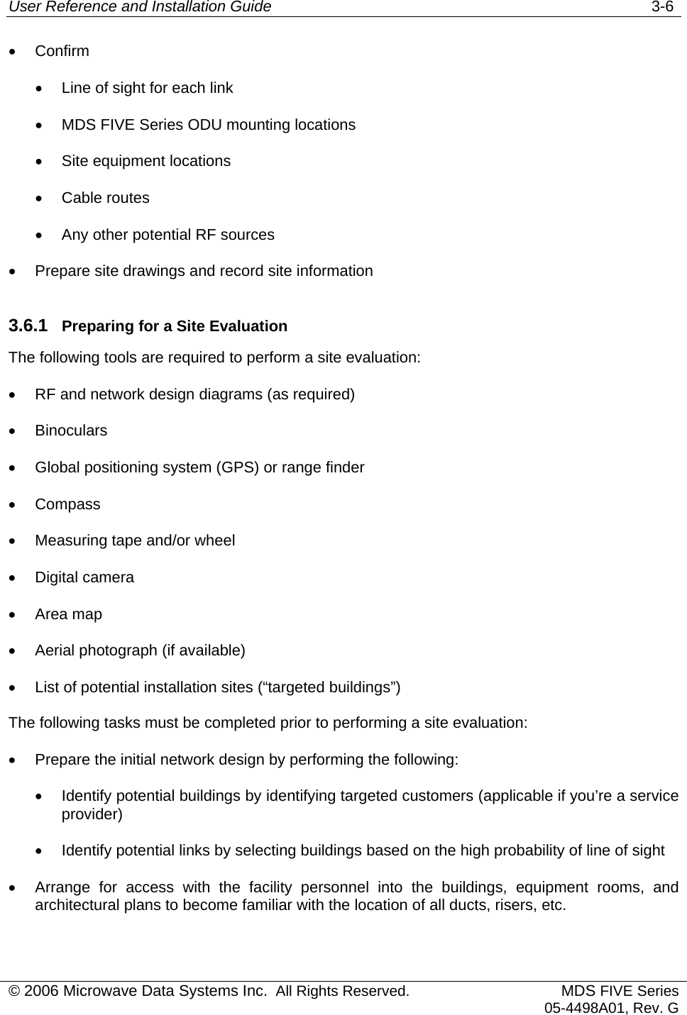 User Reference and Installation Guide   3-6 © 2006 Microwave Data Systems Inc.  All Rights Reserved. MDS FIVE Series05-4498A01, Rev. G •  Confirm •  Line of sight for each link •  MDS FIVE Series ODU mounting locations •  Site equipment locations •  Cable routes •  Any other potential RF sources •  Prepare site drawings and record site information 3.6.1  Preparing for a Site Evaluation The following tools are required to perform a site evaluation: •  RF and network design diagrams (as required) •  Binoculars •  Global positioning system (GPS) or range finder •  Compass •  Measuring tape and/or wheel •  Digital camera •  Area map •  Aerial photograph (if available) •  List of potential installation sites (“targeted buildings”) The following tasks must be completed prior to performing a site evaluation: •  Prepare the initial network design by performing the following: •  Identify potential buildings by identifying targeted customers (applicable if you’re a service provider) •  Identify potential links by selecting buildings based on the high probability of line of sight •  Arrange for access with the facility personnel into the buildings, equipment rooms, and architectural plans to become familiar with the location of all ducts, risers, etc. 