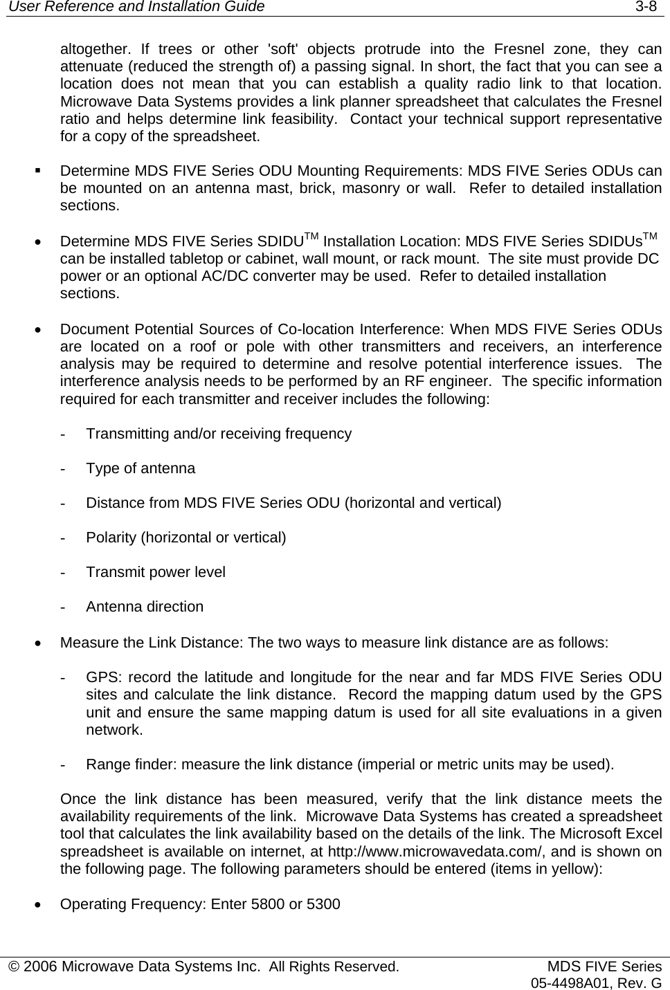 User Reference and Installation Guide   3-8 © 2006 Microwave Data Systems Inc.  All Rights Reserved. MDS FIVE Series05-4498A01, Rev. G altogether. If trees or other &apos;soft&apos; objects protrude into the Fresnel zone, they can attenuate (reduced the strength of) a passing signal. In short, the fact that you can see a location does not mean that you can establish a quality radio link to that location. Microwave Data Systems provides a link planner spreadsheet that calculates the Fresnel ratio and helps determine link feasibility.  Contact your technical support representative for a copy of the spreadsheet.   Determine MDS FIVE Series ODU Mounting Requirements: MDS FIVE Series ODUs can be mounted on an antenna mast, brick, masonry or wall.  Refer to detailed installation sections. •  Determine MDS FIVE Series SDIDUTM Installation Location: MDS FIVE Series SDIDUsTM  can be installed tabletop or cabinet, wall mount, or rack mount.  The site must provide DC power or an optional AC/DC converter may be used.  Refer to detailed installation sections. •  Document Potential Sources of Co-location Interference: When MDS FIVE Series ODUs are located on a roof or pole with other transmitters and receivers, an interference analysis may be required to determine and resolve potential interference issues.  The interference analysis needs to be performed by an RF engineer.  The specific information required for each transmitter and receiver includes the following: -  Transmitting and/or receiving frequency -  Type of antenna -  Distance from MDS FIVE Series ODU (horizontal and vertical) -  Polarity (horizontal or vertical) -  Transmit power level -  Antenna direction •  Measure the Link Distance: The two ways to measure link distance are as follows: -  GPS: record the latitude and longitude for the near and far MDS FIVE Series ODU sites and calculate the link distance.  Record the mapping datum used by the GPS unit and ensure the same mapping datum is used for all site evaluations in a given network. -  Range finder: measure the link distance (imperial or metric units may be used). Once the link distance has been measured, verify that the link distance meets the availability requirements of the link.  Microwave Data Systems has created a spreadsheet tool that calculates the link availability based on the details of the link. The Microsoft Excel spreadsheet is available on internet, at http://www.microwavedata.com/, and is shown on the following page. The following parameters should be entered (items in yellow): •  Operating Frequency: Enter 5800 or 5300 