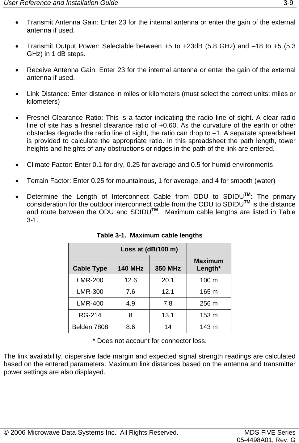 User Reference and Installation Guide   3-9 © 2006 Microwave Data Systems Inc.  All Rights Reserved. MDS FIVE Series05-4498A01, Rev. G •  Transmit Antenna Gain: Enter 23 for the internal antenna or enter the gain of the external antenna if used. •  Transmit Output Power: Selectable between +5 to +23dB (5.8 GHz) and –18 to +5 (5.3 GHz) in 1 dB steps. •  Receive Antenna Gain: Enter 23 for the internal antenna or enter the gain of the external antenna if used. •  Link Distance: Enter distance in miles or kilometers (must select the correct units: miles or kilometers) •  Fresnel Clearance Ratio: This is a factor indicating the radio line of sight. A clear radio line of site has a fresnel clearance ratio of +0.60. As the curvature of the earth or other obstacles degrade the radio line of sight, the ratio can drop to –1. A separate spreadsheet is provided to calculate the appropriate ratio. In this spreadsheet the path length, tower heights and heights of any obstructions or ridges in the path of the link are entered. •  Climate Factor: Enter 0.1 for dry, 0.25 for average and 0.5 for humid environments •  Terrain Factor: Enter 0.25 for mountainous, 1 for average, and 4 for smooth (water) •  Determine the Length of Interconnect Cable from ODU to SDIDUTM: The primary consideration for the outdoor interconnect cable from the ODU to SDIDUTM is the distance and route between the ODU and SDIDUTM.  Maximum cable lengths are listed in Table 3-1. Table 3-1.  Maximum cable lengths    Loss at (dB/100 m)    Cable Type  140 MHz  350 MHz  Maximum Length* LMR-200 12.6  20.1  100 m  LMR-300 7.6  12.1  165 m LMR-400 4.9  7.8  256 m RG-214 8  13.1 153 m  Belden 7808  8.6  14  143 m * Does not account for connector loss. The link availability, dispersive fade margin and expected signal strength readings are calculated based on the entered parameters. Maximum link distances based on the antenna and transmitter power settings are also displayed. 