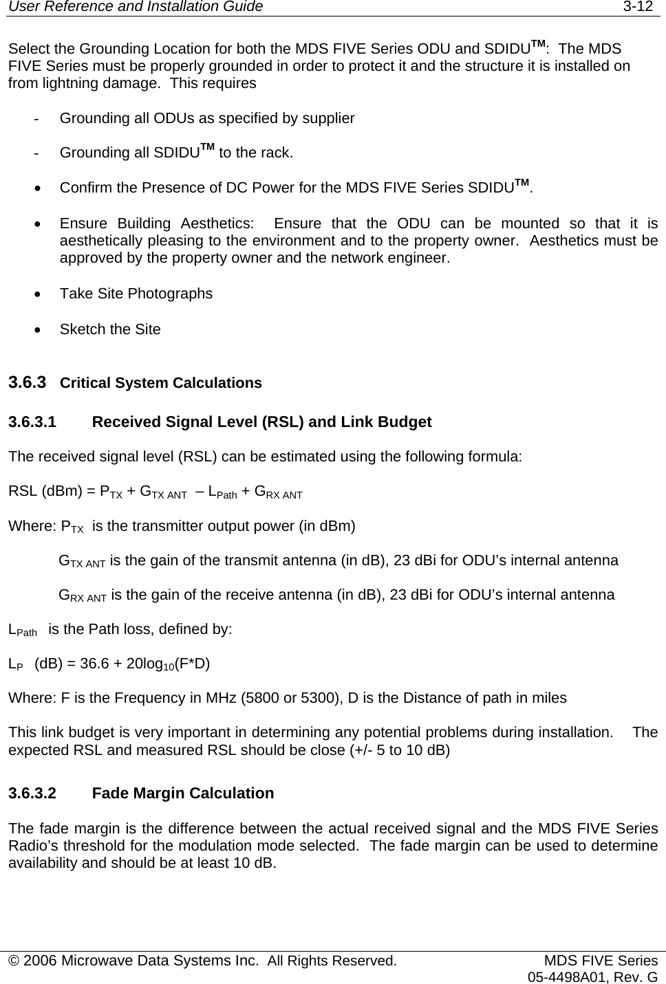 User Reference and Installation Guide   3-12 © 2006 Microwave Data Systems Inc.  All Rights Reserved. MDS FIVE Series05-4498A01, Rev. G Select the Grounding Location for both the MDS FIVE Series ODU and SDIDUTM:  The MDS FIVE Series must be properly grounded in order to protect it and the structure it is installed on from lightning damage.  This requires -  Grounding all ODUs as specified by supplier -  Grounding all SDIDUTM to the rack. •  Confirm the Presence of DC Power for the MDS FIVE Series SDIDUTM. •  Ensure Building Aesthetics:  Ensure that the ODU can be mounted so that it is aesthetically pleasing to the environment and to the property owner.  Aesthetics must be approved by the property owner and the network engineer. •  Take Site Photographs •  Sketch the Site 3.6.3  Critical System Calculations 3.6.3.1  Received Signal Level (RSL) and Link Budget The received signal level (RSL) can be estimated using the following formula: RSL (dBm) = PTX + GTX ANT  – LPath + GRX ANTWhere: PTX  is the transmitter output power (in dBm)             GTX ANT is the gain of the transmit antenna (in dB), 23 dBi for ODU’s internal antenna             GRX ANT is the gain of the receive antenna (in dB), 23 dBi for ODU’s internal antenna LPath    is the Path loss, defined by: LP    (dB) = 36.6 + 20log10(F*D) Where: F is the Frequency in MHz (5800 or 5300), D is the Distance of path in miles This link budget is very important in determining any potential problems during installation.    The expected RSL and measured RSL should be close (+/- 5 to 10 dB) 3.6.3.2  Fade Margin Calculation The fade margin is the difference between the actual received signal and the MDS FIVE Series Radio’s threshold for the modulation mode selected.  The fade margin can be used to determine availability and should be at least 10 dB. 