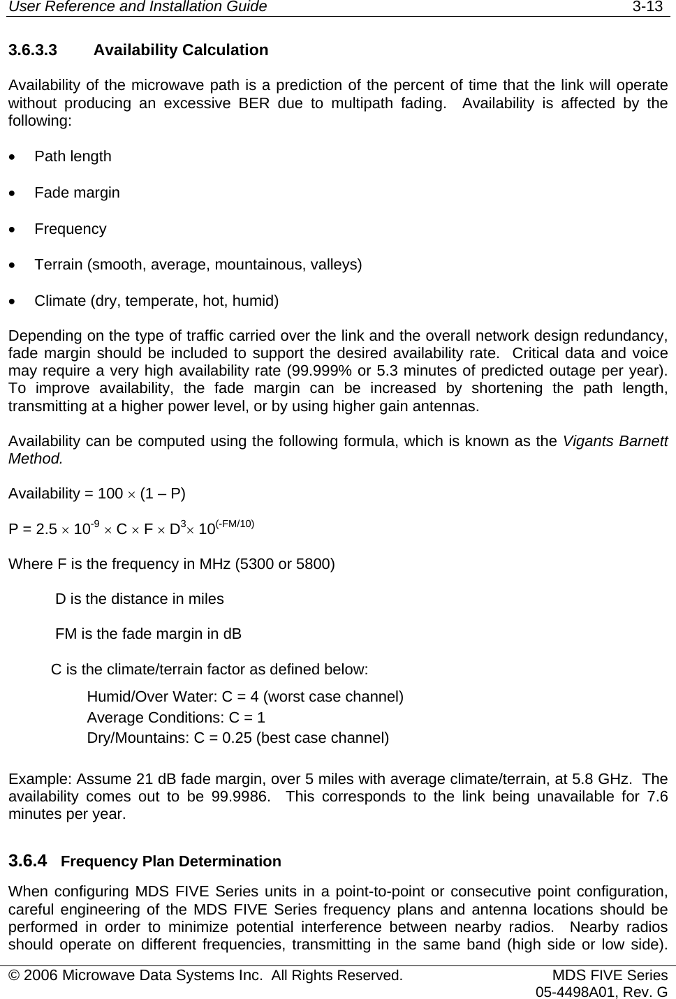 User Reference and Installation Guide   3-13 © 2006 Microwave Data Systems Inc.  All Rights Reserved. MDS FIVE Series05-4498A01, Rev. G 3.6.3.3 Availability Calculation Availability of the microwave path is a prediction of the percent of time that the link will operate without producing an excessive BER due to multipath fading.  Availability is affected by the following: •  Path length •  Fade margin •  Frequency •  Terrain (smooth, average, mountainous, valleys) •  Climate (dry, temperate, hot, humid) Depending on the type of traffic carried over the link and the overall network design redundancy, fade margin should be included to support the desired availability rate.  Critical data and voice may require a very high availability rate (99.999% or 5.3 minutes of predicted outage per year).  To improve availability, the fade margin can be increased by shortening the path length, transmitting at a higher power level, or by using higher gain antennas. Availability can be computed using the following formula, which is known as the Vigants Barnett Method. Availability = 100 × (1 – P) P = 2.5 × 10-9 × C × F × D3× 10(-FM/10)Where F is the frequency in MHz (5300 or 5800)            D is the distance in miles            FM is the fade margin in dB           C is the climate/terrain factor as defined below: Humid/Over Water: C = 4 (worst case channel) Average Conditions: C = 1 Dry/Mountains: C = 0.25 (best case channel)  Example: Assume 21 dB fade margin, over 5 miles with average climate/terrain, at 5.8 GHz.  The availability comes out to be 99.9986.  This corresponds to the link being unavailable for 7.6 minutes per year. 3.6.4  Frequency Plan Determination When configuring MDS FIVE Series units in a point-to-point or consecutive point configuration, careful engineering of the MDS FIVE Series frequency plans and antenna locations should be performed in order to minimize potential interference between nearby radios.  Nearby radios should operate on different frequencies, transmitting in the same band (high side or low side). 