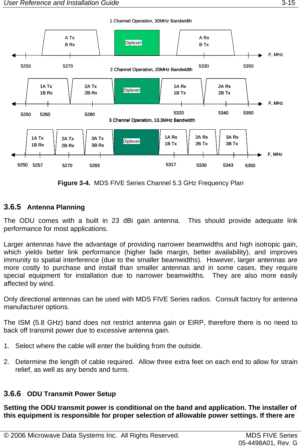 User Reference and Installation Guide   3-15 5250F, MHz5350Diplexer1 Channel Operation, 30MHz Bandwidth5270 5330A TxB Rx A RxB Tx 2 Channel Operation, 20MHz Bandwidth5250F, MHz5350Diplexer5280 53201A Tx1B Rx 1A Rx1B Tx 5260 53402A Rx2B Tx 2A Tx2B Rx 3 Channel Operation, 13.3MHz Bandwidth5250F, MHz5350Diplexer5283 53171A Tx1B Rx 1A Rx1B Tx 5257 53432A Rx2B Tx 2A Tx2B Rx 3A Tx3B Rx 52703A Rx3B Tx 53305250F, MHz5350Diplexer1 Channel Operation, 30MHz Bandwidth5270 5330A TxB Rx A RxB Tx 2 Channel Operation, 20MHz Bandwidth5250F, MHz5350Diplexer5280 53201A Tx1B Rx 1A Rx1B Tx 5260 53402A Rx2B Tx 2A Tx2B Rx 2 Channel Operation, 20MHz Bandwidth5250F, MHz5350Diplexer5280 53201A Tx1B Rx 1A Rx1B Tx 5260 53402A Rx2B Tx 2A Tx2B Rx 3 Channel Operation, 13.3MHz Bandwidth5250F, MHz5350Diplexer5283 53171A Tx1B Rx 1A Rx1B Tx 5257 53432A Rx2B Tx 2A Tx2B Rx 3A Tx3B Rx 52703A Rx3B Tx 53303 Channel Operation, 13.3MHz Bandwidth5250F, MHz5350Diplexer5283 53171A Tx1B Rx 1A Rx1B Tx 5257 53432A Rx2B Tx 2A Tx2B Rx 3A Tx3B Rx 52703A Rx3B Tx 5330  Figure 3-4.  MDS FIVE Series Channel 5.3 GHz Frequency Plan 3.6.5  Antenna Planning The ODU comes with a built in 23 dBi gain antenna.  This should provide adequate link performance for most applications. Larger antennas have the advantage of providing narrower beamwidths and high isotropic gain, which yields better link performance (higher fade margin, better availability), and improves immunity to spatial interference (due to the smaller beamwidths).  However, larger antennas are more costly to purchase and install than smaller antennas and in some cases, they require special equipment for installation due to narrower beamwidths.  They are also more easily affected by wind. Only directional antennas can be used with MDS FIVE Series radios.  Consult factory for antenna manufacturer options. The ISM (5.8 GHz) band does not restrict antenna gain or EIRP, therefore there is no need to back off transmit power due to excessive antenna gain. 1.  Select where the cable will enter the building from the outside. 2.  Determine the length of cable required.  Allow three extra feet on each end to allow for strain relief, as well as any bends and turns. 3.6.6  ODU Transmit Power Setup Setting the ODU transmit power is conditional on the band and application. The installer of this equipment is responsible for proper selection of allowable power settings. If there are © 2006 Microwave Data Systems Inc.  All Rights Reserved. MDS FIVE Series05-4498A01, Rev. G 