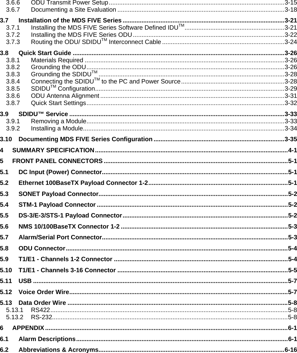  3.6.6 ODU Transmit Power Setup......................................................................................................3-15 3.6.7 Documenting a Site Evaluation .................................................................................................3-18 3.7 Installation of the MDS FIVE Series..............................................................................................3-21 3.7.1 Installing the MDS FIVE Series Software Defined IDUTM..........................................................3-21 3.7.2 Installing the MDS FIVE Series ODU........................................................................................3-22 3.7.3 Routing the ODU/ SDIDUTM Interconnect Cable .......................................................................3-24 3.8 Quick Start Guide ...........................................................................................................................3-26 3.8.1 Materials Required ....................................................................................................................3-26 3.8.2 Grounding the ODU...................................................................................................................3-26 3.8.3 Grounding the SDIDUTM ............................................................................................................3-28 3.8.4 Connecting the SDIDUTM to the PC and Power Source............................................................3-28 3.8.5 SDIDUTM Configuration..............................................................................................................3-29 3.8.6 ODU Antenna Alignment ...........................................................................................................3-31 3.8.7 Quick Start Settings...................................................................................................................3-32 3.9 SDIDU™ Service .............................................................................................................................3-33 3.9.1 Removing a Module...................................................................................................................3-33 3.9.2 Installing a Module.....................................................................................................................3-34 3.10 Documenting MDS FIVE Series Configuration............................................................................3-35 4 SUMMARY SPECIFICATION................................................................................................................4-1 5 FRONT PANEL CONNECTORS...........................................................................................................5-1 5.1 DC Input (Power) Connector............................................................................................................5-1 5.2 Ethernet 100BaseTX Payload Connector 1-2.................................................................................5-1 5.3 SONET Payload Connector..............................................................................................................5-2 5.4 STM-1 Payload Connector...............................................................................................................5-2 5.5 DS-3/E-3/STS-1 Payload Connector................................................................................................5-2 5.6 NMS 10/100BaseTX Connector 1-2 .................................................................................................5-3 5.7 Alarm/Serial Port Connector............................................................................................................5-3 5.8 ODU Connector.................................................................................................................................5-4 5.9 T1/E1 - Channels 1-2 Connector .....................................................................................................5-4 5.10 T1/E1 - Channels 3-16 Connector ...................................................................................................5-5 5.11 USB ....................................................................................................................................................5-7 5.12 Voice Order Wire...............................................................................................................................5-7 5.13 Data Order Wire ................................................................................................................................5-8 5.13.1 RS422..........................................................................................................................................5-8 5.13.2 RS-232.........................................................................................................................................5-8 6 APPENDIX.............................................................................................................................................6-1 6.1 Alarm Descriptions...........................................................................................................................6-1 6.2 Abbreviations &amp; Acronyms............................................................................................................6-16   