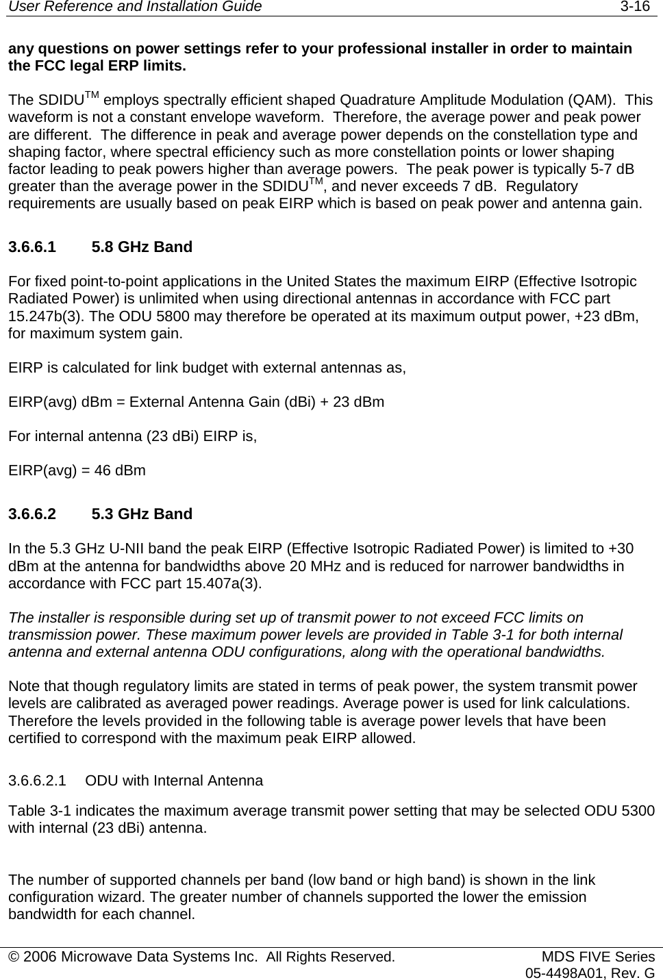 User Reference and Installation Guide   3-16 © 2006 Microwave Data Systems Inc.  All Rights Reserved. MDS FIVE Series05-4498A01, Rev. G any questions on power settings refer to your professional installer in order to maintain the FCC legal ERP limits. The SDIDUTM employs spectrally efficient shaped Quadrature Amplitude Modulation (QAM).  This waveform is not a constant envelope waveform.  Therefore, the average power and peak power are different.  The difference in peak and average power depends on the constellation type and shaping factor, where spectral efficiency such as more constellation points or lower shaping factor leading to peak powers higher than average powers.  The peak power is typically 5-7 dB greater than the average power in the SDIDUTM, and never exceeds 7 dB.  Regulatory requirements are usually based on peak EIRP which is based on peak power and antenna gain. 3.6.6.1  5.8 GHz Band For fixed point-to-point applications in the United States the maximum EIRP (Effective Isotropic Radiated Power) is unlimited when using directional antennas in accordance with FCC part 15.247b(3). The ODU 5800 may therefore be operated at its maximum output power, +23 dBm, for maximum system gain.  EIRP is calculated for link budget with external antennas as,  EIRP(avg) dBm = External Antenna Gain (dBi) + 23 dBm For internal antenna (23 dBi) EIRP is, EIRP(avg) = 46 dBm 3.6.6.2  5.3 GHz Band In the 5.3 GHz U-NII band the peak EIRP (Effective Isotropic Radiated Power) is limited to +30 dBm at the antenna for bandwidths above 20 MHz and is reduced for narrower bandwidths in accordance with FCC part 15.407a(3).  The installer is responsible during set up of transmit power to not exceed FCC limits on transmission power. These maximum power levels are provided in Table 3-1 for both internal antenna and external antenna ODU configurations, along with the operational bandwidths.  Note that though regulatory limits are stated in terms of peak power, the system transmit power levels are calibrated as averaged power readings. Average power is used for link calculations. Therefore the levels provided in the following table is average power levels that have been certified to correspond with the maximum peak EIRP allowed. 3.6.6.2.1  ODU with Internal Antenna  Table 3-1 indicates the maximum average transmit power setting that may be selected ODU 5300 with internal (23 dBi) antenna.  The number of supported channels per band (low band or high band) is shown in the link configuration wizard. The greater number of channels supported the lower the emission bandwidth for each channel.  