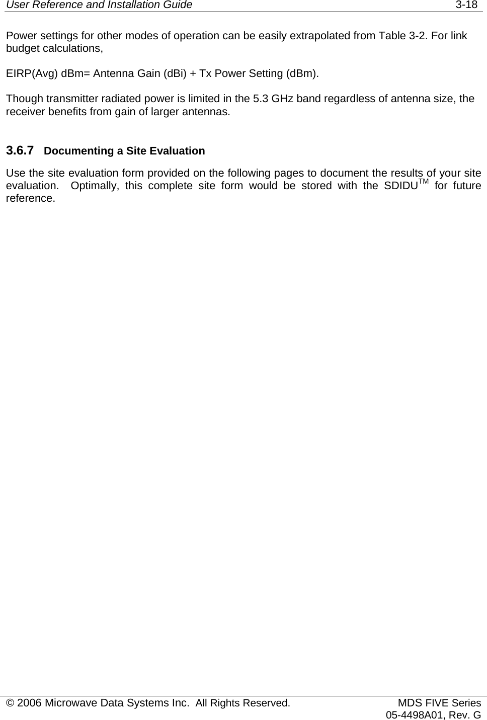 User Reference and Installation Guide   3-18 © 2006 Microwave Data Systems Inc.  All Rights Reserved. MDS FIVE Series05-4498A01, Rev. G Power settings for other modes of operation can be easily extrapolated from Table 3-2. For link budget calculations,  EIRP(Avg) dBm= Antenna Gain (dBi) + Tx Power Setting (dBm).  Though transmitter radiated power is limited in the 5.3 GHz band regardless of antenna size, the receiver benefits from gain of larger antennas.  3.6.7  Documenting a Site Evaluation Use the site evaluation form provided on the following pages to document the results of your site evaluation.  Optimally, this complete site form would be stored with the SDIDUTM for future reference. 