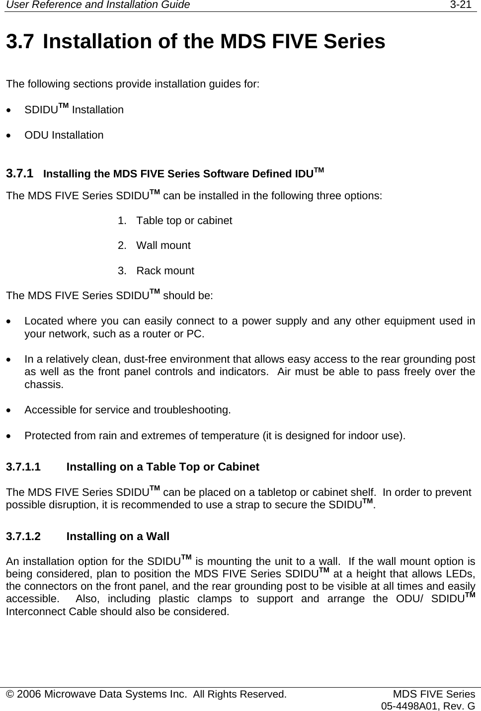 User Reference and Installation Guide   3-21 © 2006 Microwave Data Systems Inc.  All Rights Reserved. MDS FIVE Series05-4498A01, Rev. G 3.7 Installation of the MDS FIVE Series The following sections provide installation guides for: •  SDIDUTM Installation •  ODU Installation 3.7.1  Installing the MDS FIVE Series Software Defined IDUTM The MDS FIVE Series SDIDUTM can be installed in the following three options: 1.  Table top or cabinet 2. Wall mount 3. Rack mount The MDS FIVE Series SDIDUTM should be: •  Located where you can easily connect to a power supply and any other equipment used in your network, such as a router or PC. •  In a relatively clean, dust-free environment that allows easy access to the rear grounding post as well as the front panel controls and indicators.  Air must be able to pass freely over the chassis. •  Accessible for service and troubleshooting. •  Protected from rain and extremes of temperature (it is designed for indoor use). 3.7.1.1  Installing on a Table Top or Cabinet The MDS FIVE Series SDIDUTM can be placed on a tabletop or cabinet shelf.  In order to prevent possible disruption, it is recommended to use a strap to secure the SDIDUTM. 3.7.1.2  Installing on a Wall An installation option for the SDIDUTM is mounting the unit to a wall.  If the wall mount option is being considered, plan to position the MDS FIVE Series SDIDUTM at a height that allows LEDs, the connectors on the front panel, and the rear grounding post to be visible at all times and easily accessible.  Also, including plastic clamps to support and arrange the ODU/ SDIDUTM Interconnect Cable should also be considered. 