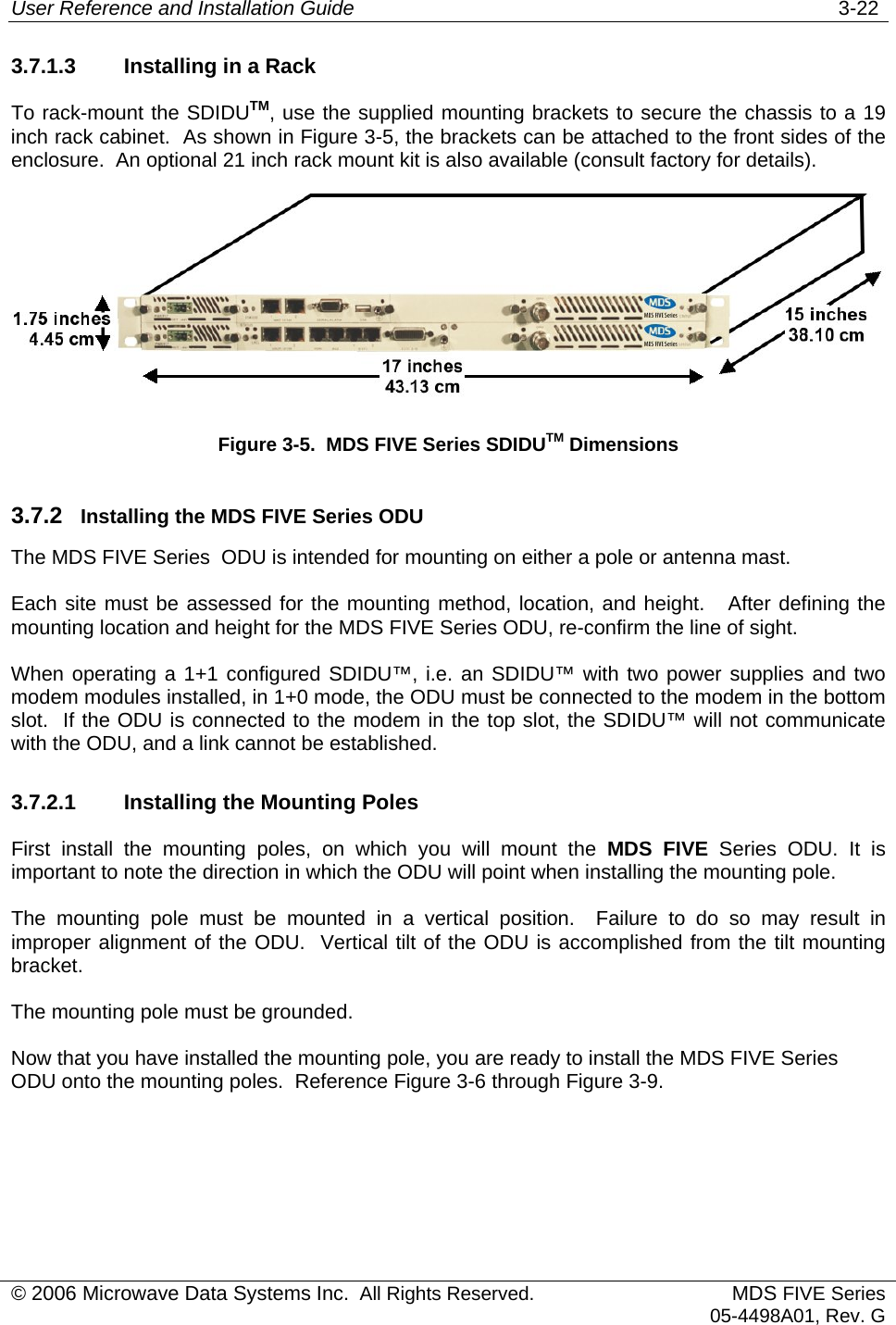 User Reference and Installation Guide   3-22 3.7.1.3  Installing in a Rack To rack-mount the SDIDUTM, use the supplied mounting brackets to secure the chassis to a 19 inch rack cabinet.  As shown in Figure 3-5, the brackets can be attached to the front sides of the enclosure.  An optional 21 inch rack mount kit is also available (consult factory for details).  Figure 3-5.  MDS FIVE Series SDIDUTM Dimensions 3.7.2  Installing the MDS FIVE Series ODU The MDS FIVE Series  ODU is intended for mounting on either a pole or antenna mast.  Each site must be assessed for the mounting method, location, and height.   After defining the mounting location and height for the MDS FIVE Series ODU, re-confirm the line of sight. When operating a 1+1 configured SDIDU™, i.e. an SDIDU™ with two power supplies and two modem modules installed, in 1+0 mode, the ODU must be connected to the modem in the bottom slot.  If the ODU is connected to the modem in the top slot, the SDIDU™ will not communicate with the ODU, and a link cannot be established. 3.7.2.1  Installing the Mounting Poles First install the mounting poles, on which you will mount the MDS FIVE Series ODU. It is important to note the direction in which the ODU will point when installing the mounting pole. The mounting pole must be mounted in a vertical position.  Failure to do so may result in improper alignment of the ODU.  Vertical tilt of the ODU is accomplished from the tilt mounting bracket. The mounting pole must be grounded.  Now that you have installed the mounting pole, you are ready to install the MDS FIVE Series ODU onto the mounting poles.  Reference Figure 3-6 through Figure 3-9. © 2006 Microwave Data Systems Inc.  All Rights Reserved. MDS FIVE Series05-4498A01, Rev. G 