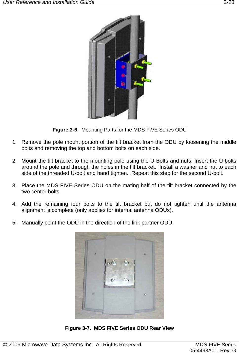 User Reference and Installation Guide   3-23  Figure 3-6.  Mounting Parts for the MDS FIVE Series ODU 1.  Remove the pole mount portion of the tilt bracket from the ODU by loosening the middle bolts and removing the top and bottom bolts on each side. 2.  Mount the tilt bracket to the mounting pole using the U-Bolts and nuts. Insert the U-bolts around the pole and through the holes in the tilt bracket.  Install a washer and nut to each side of the threaded U-bolt and hand tighten.  Repeat this step for the second U-bolt. 3.  Place the MDS FIVE Series ODU on the mating half of the tilt bracket connected by the two center bolts. 4.  Add the remaining four bolts to the tilt bracket but do not tighten until the antenna alignment is complete (only applies for internal antenna ODUs). 5.  Manually point the ODU in the direction of the link partner ODU.  Figure 3-7.  MDS FIVE Series ODU Rear View © 2006 Microwave Data Systems Inc.  All Rights Reserved. MDS FIVE Series05-4498A01, Rev. G 