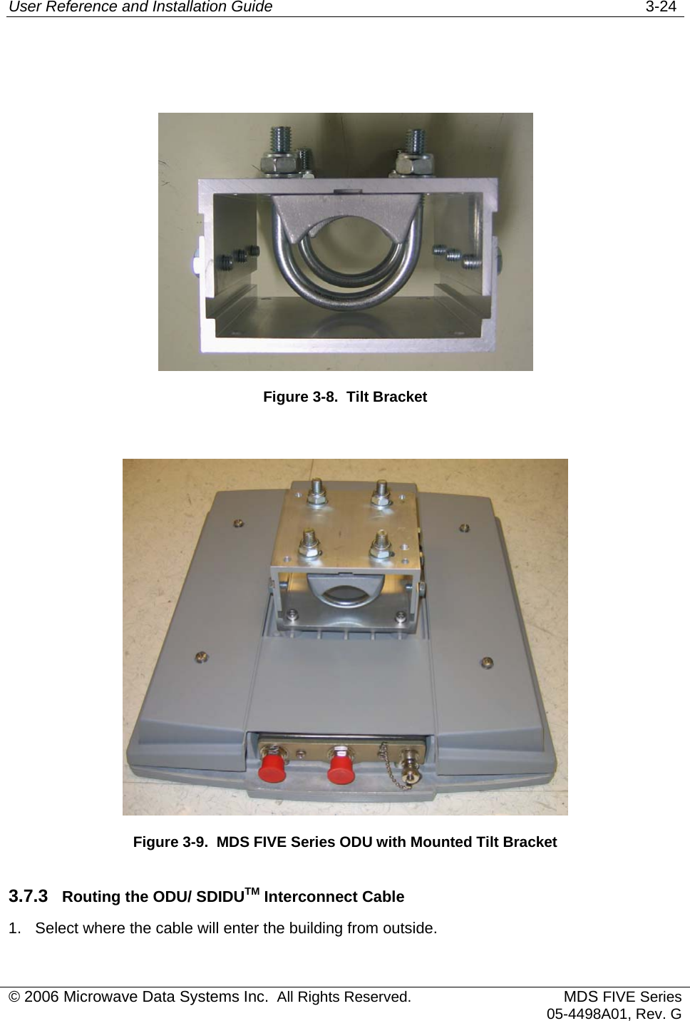 User Reference and Installation Guide   3-24    Figure 3-8.  Tilt Bracket   Figure 3-9.  MDS FIVE Series ODU with Mounted Tilt Bracket 3.7.3  Routing the ODU/ SDIDUTM Interconnect Cable 1.  Select where the cable will enter the building from outside. © 2006 Microwave Data Systems Inc.  All Rights Reserved. MDS FIVE Series05-4498A01, Rev. G 