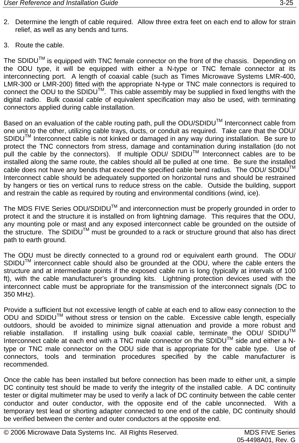 User Reference and Installation Guide   3-25 © 2006 Microwave Data Systems Inc.  All Rights Reserved. MDS FIVE Series05-4498A01, Rev. G 2.  Determine the length of cable required.  Allow three extra feet on each end to allow for strain relief, as well as any bends and turns. 3.  Route the cable. The SDIDUTM is equipped with TNC female connector on the front of the chassis.  Depending on the ODU type, it will be equipped with either a N-type or TNC female connector at its interconnecting port.  A length of coaxial cable (such as Times Microwave Systems LMR-400, LMR-300 or LMR-200) fitted with the appropriate N-type or TNC male connectors is required to connect the ODU to the SDIDUTM.  This cable assembly may be supplied in fixed lengths with the digital radio.  Bulk coaxial cable of equivalent specification may also be used, with terminating connectors applied during cable installation. Based on an evaluation of the cable routing path, pull the ODU/SDIDUTM Interconnect cable from one unit to the other, utilizing cable trays, ducts, or conduit as required.  Take care that the ODU/ SDIDUTM Interconnect cable is not kinked or damaged in any way during installation.  Be sure to protect the TNC connectors from stress, damage and contamination during installation (do not pull the cable by the connectors).  If multiple ODU/ SDIDUTM Interconnect cables are to be installed along the same route, the cables should all be pulled at one time.  Be sure the installed cable does not have any bends that exceed the specified cable bend radius.  The ODU/ SDIDUTM Interconnect cable should be adequately supported on horizontal runs and should be restrained by hangers or ties on vertical runs to reduce stress on the cable.  Outside the building, support and restrain the cable as required by routing and environmental conditions (wind, ice). The MDS FIVE Series ODU/SDIDUTM and interconnection must be properly grounded in order to protect it and the structure it is installed on from lightning damage.  This requires that the ODU, any mounting pole or mast and any exposed interconnect cable be grounded on the outside of the structure.  The SDIDUTM must be grounded to a rack or structure ground that also has direct path to earth ground. The ODU must be directly connected to a ground rod or equivalent earth ground.  The ODU/ SDIDUTM interconnect cable should also be grounded at the ODU, where the cable enters the structure and at intermediate points if the exposed cable run is long (typically at intervals of 100 ft), with the cable manufacturer’s grounding kits.  Lightning protection devices used with the interconnect cable must be appropriate for the transmission of the interconnect signals (DC to 350 MHz).   Provide a sufficient but not excessive length of cable at each end to allow easy connection to the ODU and SDIDUTM without stress or tension on the cable.  Excessive cable length, especially outdoors, should be avoided to minimize signal attenuation and provide a more robust and reliable installation.  If installing using bulk coaxial cable, terminate the ODU/ SDIDUTM Interconnect cable at each end with a TNC male connector on the SDIDUTM side and either a N-type or TNC male connector on the ODU side that is appropriate for the cable type.  Use of connectors, tools and termination procedures specified by the cable manufacturer is recommended.  Once the cable has been installed but before connection has been made to either unit, a simple DC continuity test should be made to verify the integrity of the installed cable.  A DC continuity tester or digital multimeter may be used to verify a lack of DC continuity between the cable center conductor and outer conductor, with the opposite end of the cable unconnected.  With a temporary test lead or shorting adapter connected to one end of the cable, DC continuity should be verified between the center and outer conductors at the opposite end. 