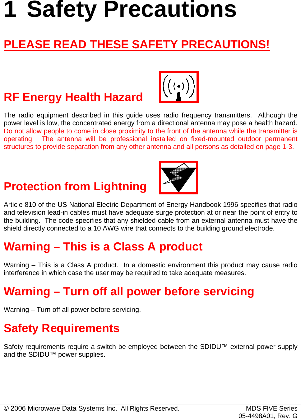  1 Safety Precautions PLEASE READ THESE SAFETY PRECAUTIONS!   RF Energy Health Hazard The radio equipment described in this guide uses radio frequency transmitters.  Although the power level is low, the concentrated energy from a directional antenna may pose a health hazard.  Do not allow people to come in close proximity to the front of the antenna while the transmitter is operating.  The antenna will be professional installed on fixed-mounted outdoor permanent structures to provide separation from any other antenna and all persons as detailed on page 1-3.  Protection from Lightning Article 810 of the US National Electric Department of Energy Handbook 1996 specifies that radio and television lead-in cables must have adequate surge protection at or near the point of entry to the building.  The code specifies that any shielded cable from an external antenna must have the shield directly connected to a 10 AWG wire that connects to the building ground electrode. Warning – This is a Class A product Warning – This is a Class A product.  In a domestic environment this product may cause radio interference in which case the user may be required to take adequate measures. Warning – Turn off all power before servicing Warning – Turn off all power before servicing. Safety Requirements Safety requirements require a switch be employed between the SDIDU™ external power supply and the SDIDU™ power supplies. © 2006 Microwave Data Systems Inc.  All Rights Reserved. MDS FIVE Series05-4498A01, Rev. G 