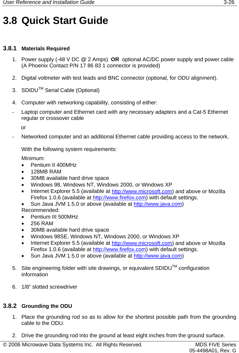 User Reference and Installation Guide   3-26 © 2006 Microwave Data Systems Inc.  All Rights Reserved. MDS FIVE Series05-4498A01, Rev. G 3.8 Quick Start Guide 3.8.1  Materials Required 1.  Power supply (-48 V DC @ 2 Amps)  OR  optional AC/DC power supply and power cable (A Phoenix Contact P/N 17 86 83 1 connector is provided)  2.  Digital voltmeter with test leads and BNC connector (optional, for ODU alignment).  3. SDIDUTM Serial Cable (Optional) 4.  Computer with networking capability, consisting of either: -  Laptop computer and Ethernet card with any necessary adapters and a Cat-5 Ethernet regular or crossover cable             or  -  Networked computer and an additional Ethernet cable providing access to the network. With the following system requirements: Minimum: •  Pentium II 400MHz •  128MB RAM •  30MB available hard drive space •  Windows 98, Windows NT, Windows 2000, or Windows XP  •  Internet Explorer 5.5 (available at http://www.microsoft.com) and above or Mozilla Firefox 1.0.6 (available at http://www.firefox.com) with default settings. •  Sun Java JVM 1.5.0 or above (available at http://www.java.com)  Recommended: •  Pentium III 500MHz •  256 RAM •  30MB available hard drive space •  Windows 98SE, Windows NT, Windows 2000, or Windows XP  •  Internet Explorer 5.5 (available at http://www.microsoft.com) and above or Mozilla Firefox 1.0.6 (available at http://www.firefox.com) with default settings. •  Sun Java JVM 1.5.0 or above (available at http://www.java.com) 5.  Site engineering folder with site drawings, or equivalent SDIDUTM configuration information 6.  1/8” slotted screwdriver 3.8.2  Grounding the ODU 1.  Place the grounding rod so as to allow for the shortest possible path from the grounding cable to the ODU. 2.  Drive the grounding rod into the ground at least eight inches from the ground surface. 