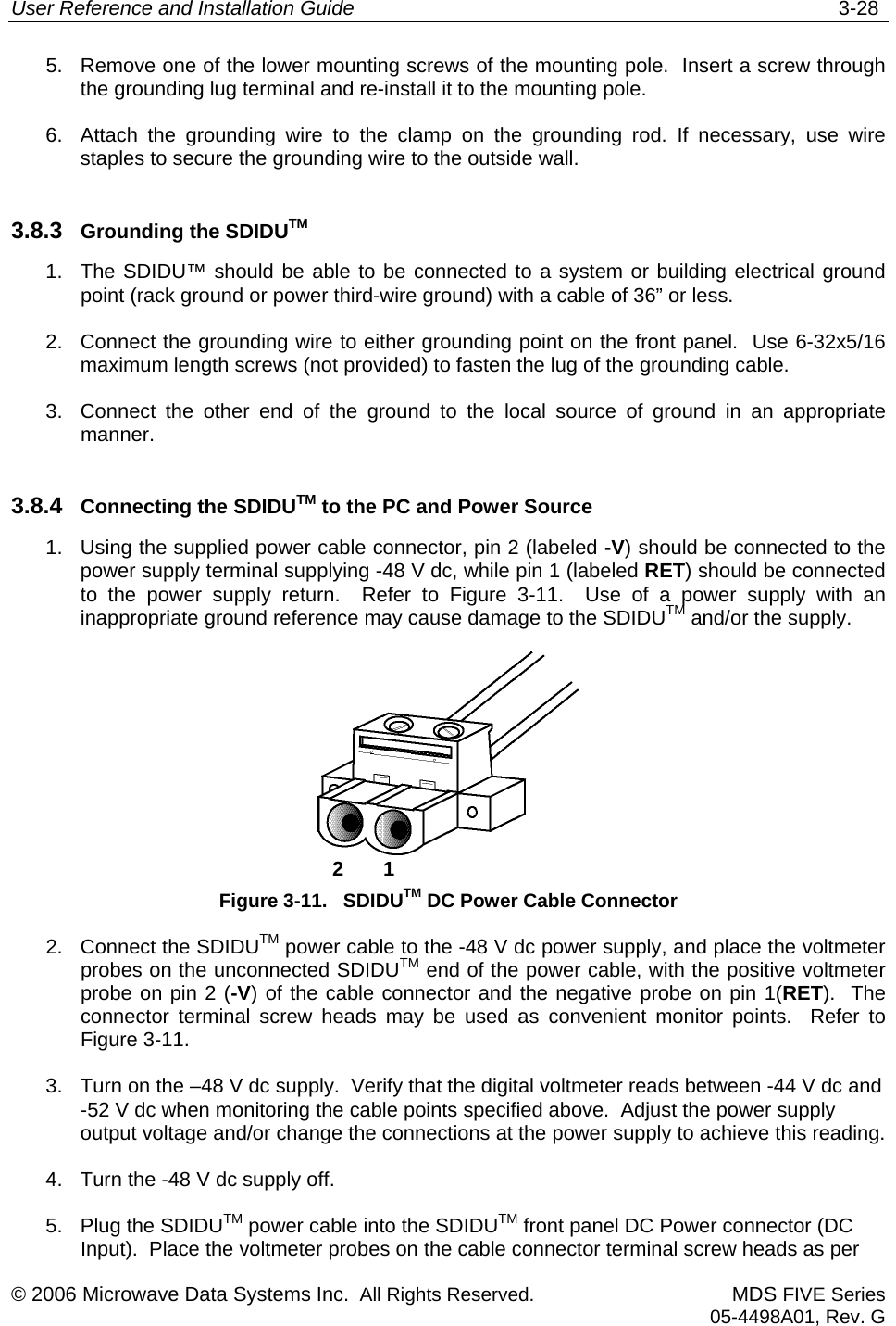 User Reference and Installation Guide   3-28 5.  Remove one of the lower mounting screws of the mounting pole.  Insert a screw through the grounding lug terminal and re-install it to the mounting pole. 6.  Attach the grounding wire to the clamp on the grounding rod. If necessary, use wire staples to secure the grounding wire to the outside wall. 3.8.3  Grounding the SDIDUTM 1.  The SDIDU™ should be able to be connected to a system or building electrical ground point (rack ground or power third-wire ground) with a cable of 36” or less. 2.  Connect the grounding wire to either grounding point on the front panel.  Use 6-32x5/16 maximum length screws (not provided) to fasten the lug of the grounding cable. 3.  Connect the other end of the ground to the local source of ground in an appropriate manner. 3.8.4  Connecting the SDIDUTM to the PC and Power Source 1.  Using the supplied power cable connector, pin 2 (labeled -V) should be connected to the power supply terminal supplying -48 V dc, while pin 1 (labeled RET) should be connected to the power supply return.  Refer to Figure 3-11.  Use of a power supply with an inappropriate ground reference may cause damage to the SDIDUTM and/or the supply.   2       1Figure 3-11.   SDIDUTM DC Power Cable Connector 2.  Connect the SDIDUTM power cable to the -48 V dc power supply, and place the voltmeter probes on the unconnected SDIDUTM end of the power cable, with the positive voltmeter probe on pin 2 (-V) of the cable connector and the negative probe on pin 1(RET).  The connector terminal screw heads may be used as convenient monitor points.  Refer to Figure 3-11. 3.  Turn on the –48 V dc supply.  Verify that the digital voltmeter reads between -44 V dc and -52 V dc when monitoring the cable points specified above.  Adjust the power supply output voltage and/or change the connections at the power supply to achieve this reading. 4.  Turn the -48 V dc supply off.  5.  Plug the SDIDUTM power cable into the SDIDUTM front panel DC Power connector (DC Input).  Place the voltmeter probes on the cable connector terminal screw heads as per © 2006 Microwave Data Systems Inc.  All Rights Reserved. MDS FIVE Series05-4498A01, Rev. G 