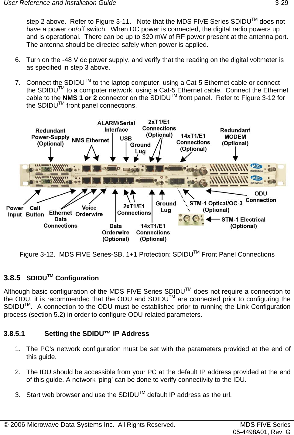 User Reference and Installation Guide   3-29 step 2 above.  Refer to Figure 3-11.   Note that the MDS FIVE Series SDIDUTM does not have a power on/off switch.  When DC power is connected, the digital radio powers up and is operational.  There can be up to 320 mW of RF power present at the antenna port.  The antenna should be directed safely when power is applied. 6.  Turn on the -48 V dc power supply, and verify that the reading on the digital voltmeter is as specified in step 3 above. 7. Connect the SDIDUTM to the laptop computer, using a Cat-5 Ethernet cable or connect the SDIDUTM to a computer network, using a Cat-5 Ethernet cable.  Connect the Ethernet cable to the NMS 1 or 2 connector on the SDIDUTM front panel.  Refer to Figure 3-12 for the SDIDUTM front panel connections.  Figure 3-12.  MDS FIVE Series-SB, 1+1 Protection: SDIDUTM Front Panel Connections 3.8.5  SDIDUTM Configuration Although basic configuration of the MDS FIVE Series SDIDUTM does not require a connection to the ODU, it is recommended that the ODU and SDIDUTM are connected prior to configuring the SDIDUTM.  A connection to the ODU must be established prior to running the Link Configuration process (section 5.2) in order to configure ODU related parameters. 3.8.5.1    Setting the SDIDU™ IP Address 1.  The PC’s network configuration must be set with the parameters provided at the end of this guide. 2.  The IDU should be accessible from your PC at the default IP address provided at the end of this guide. A network ‘ping’ can be done to verify connectivity to the IDU. 3.  Start web browser and use the SDIDUTM default IP address as the url. © 2006 Microwave Data Systems Inc.  All Rights Reserved. MDS FIVE Series05-4498A01, Rev. G 