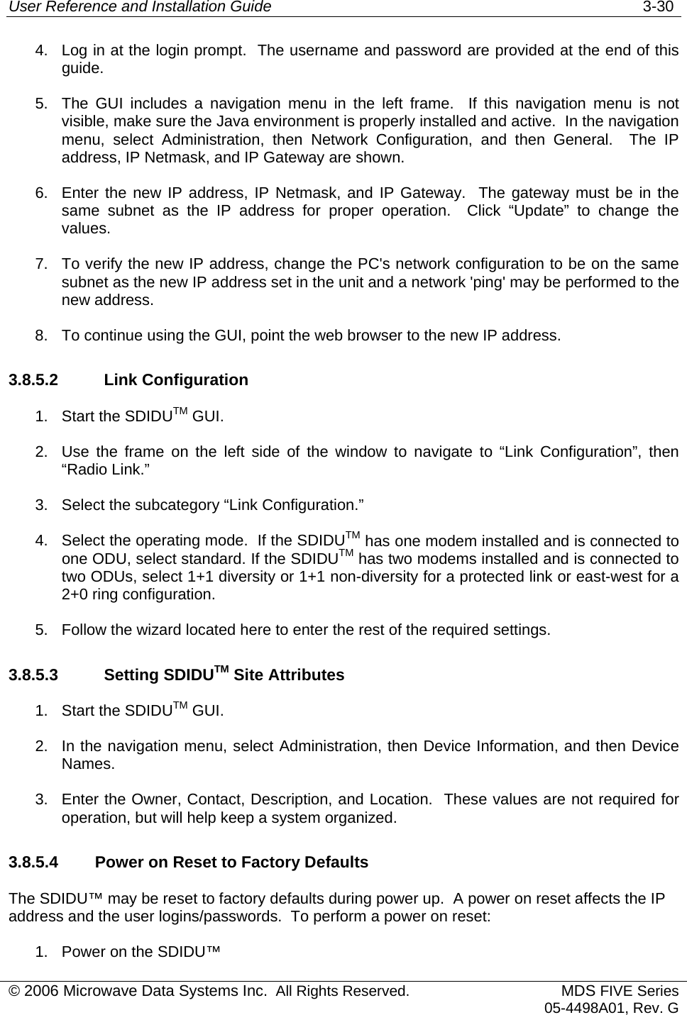 User Reference and Installation Guide   3-30 © 2006 Microwave Data Systems Inc.  All Rights Reserved. MDS FIVE Series05-4498A01, Rev. G 4.  Log in at the login prompt.  The username and password are provided at the end of this guide. 5.  The GUI includes a navigation menu in the left frame.  If this navigation menu is not visible, make sure the Java environment is properly installed and active.  In the navigation menu, select Administration, then Network Configuration, and then General.  The IP address, IP Netmask, and IP Gateway are shown. 6.  Enter the new IP address, IP Netmask, and IP Gateway.  The gateway must be in the same subnet as the IP address for proper operation.  Click “Update” to change the values. 7.  To verify the new IP address, change the PC&apos;s network configuration to be on the same subnet as the new IP address set in the unit and a network &apos;ping&apos; may be performed to the new address. 8.  To continue using the GUI, point the web browser to the new IP address. 3.8.5.2    Link Configuration 1.  Start the SDIDUTM GUI. 2.  Use the frame on the left side of the window to navigate to “Link Configuration”, then “Radio Link.” 3. Select the subcategory “Link Configuration.” 4.  Select the operating mode.  If the SDIDUTM has one modem installed and is connected to one ODU, select standard. If the SDIDUTM has two modems installed and is connected to two ODUs, select 1+1 diversity or 1+1 non-diversity for a protected link or east-west for a 2+0 ring configuration. 5.  Follow the wizard located here to enter the rest of the required settings. 3.8.5.3    Setting SDIDUTM Site Attributes 1.  Start the SDIDUTM GUI. 2.  In the navigation menu, select Administration, then Device Information, and then Device Names.  3.  Enter the Owner, Contact, Description, and Location.  These values are not required for operation, but will help keep a system organized. 3.8.5.4  Power on Reset to Factory Defaults The SDIDU™ may be reset to factory defaults during power up.  A power on reset affects the IP address and the user logins/passwords.  To perform a power on reset: 1.  Power on the SDIDU™ 