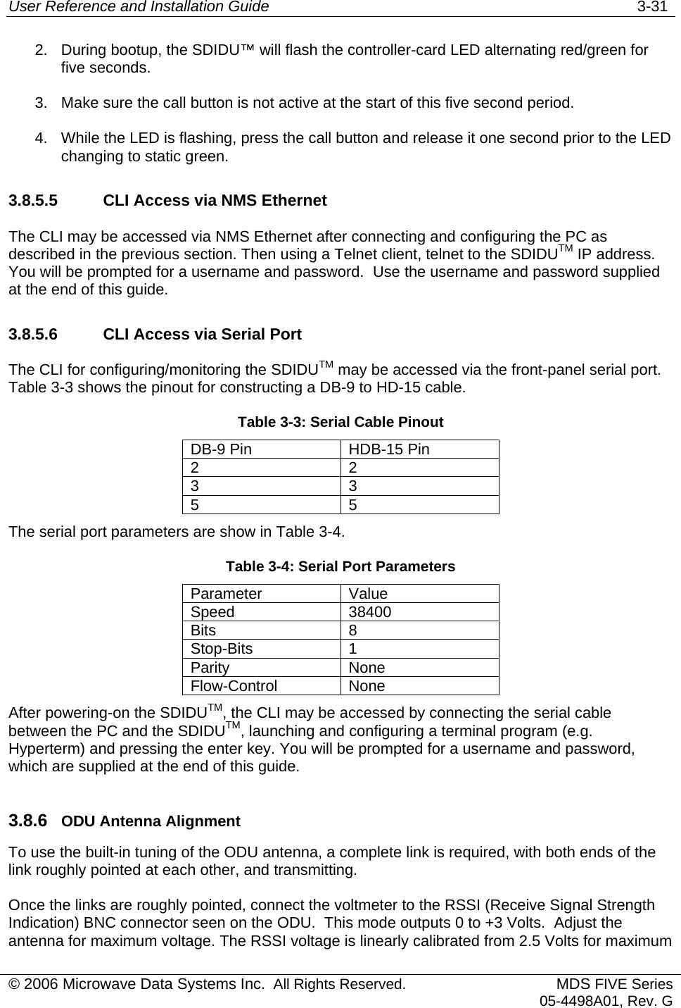 User Reference and Installation Guide   3-31 © 2006 Microwave Data Systems Inc.  All Rights Reserved. MDS FIVE Series05-4498A01, Rev. G 2.  During bootup, the SDIDU™ will flash the controller-card LED alternating red/green for five seconds. 3.  Make sure the call button is not active at the start of this five second period. 4.  While the LED is flashing, press the call button and release it one second prior to the LED changing to static green. 3.8.5.5    CLI Access via NMS Ethernet The CLI may be accessed via NMS Ethernet after connecting and configuring the PC as described in the previous section. Then using a Telnet client, telnet to the SDIDUTM IP address. You will be prompted for a username and password.  Use the username and password supplied at the end of this guide. 3.8.5.6    CLI Access via Serial Port The CLI for configuring/monitoring the SDIDUTM may be accessed via the front-panel serial port. Table 3-3 shows the pinout for constructing a DB-9 to HD-15 cable. Table 3-3: Serial Cable Pinout DB-9 Pin  HDB-15 Pin 2 2 3 3 5 5 The serial port parameters are show in Table 3-4. Table 3-4: Serial Port Parameters Parameter Value Speed 38400 Bits 8 Stop-Bits 1 Parity None Flow-Control None After powering-on the SDIDUTM, the CLI may be accessed by connecting the serial cable between the PC and the SDIDUTM, launching and configuring a terminal program (e.g. Hyperterm) and pressing the enter key. You will be prompted for a username and password, which are supplied at the end of this guide. 3.8.6  ODU Antenna Alignment To use the built-in tuning of the ODU antenna, a complete link is required, with both ends of the link roughly pointed at each other, and transmitting.  Once the links are roughly pointed, connect the voltmeter to the RSSI (Receive Signal Strength Indication) BNC connector seen on the ODU.  This mode outputs 0 to +3 Volts.  Adjust the antenna for maximum voltage. The RSSI voltage is linearly calibrated from 2.5 Volts for maximum 