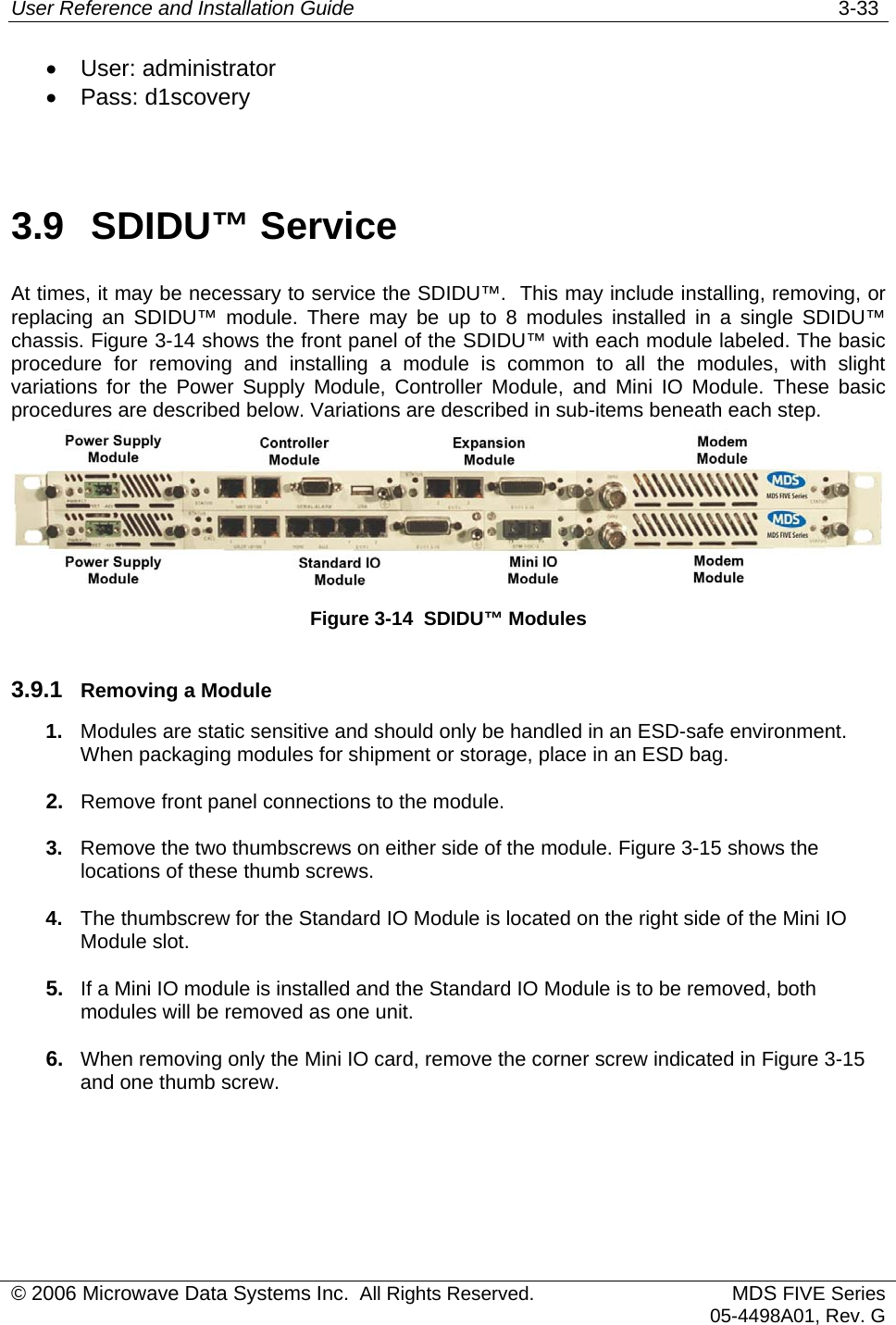 User Reference and Installation Guide   3-33 •  User: administrator •  Pass: d1scovery  3.9  SDIDU™ Service At times, it may be necessary to service the SDIDU™.  This may include installing, removing, or replacing an SDIDU™ module. There may be up to 8 modules installed in a single SDIDU™ chassis. Figure 3-14 shows the front panel of the SDIDU™ with each module labeled. The basic procedure for removing and installing a module is common to all the modules, with slight variations for the Power Supply Module, Controller Module, and Mini IO Module. These basic procedures are described below. Variations are described in sub-items beneath each step.  Figure 3-14  SDIDU™ Modules 3.9.1  Removing a Module 1.  Modules are static sensitive and should only be handled in an ESD-safe environment. When packaging modules for shipment or storage, place in an ESD bag. 2.  Remove front panel connections to the module. 3.  Remove the two thumbscrews on either side of the module. Figure 3-15 shows the locations of these thumb screws. 4.  The thumbscrew for the Standard IO Module is located on the right side of the Mini IO Module slot. 5.  If a Mini IO module is installed and the Standard IO Module is to be removed, both modules will be removed as one unit. 6.  When removing only the Mini IO card, remove the corner screw indicated in Figure 3-15 and one thumb screw. © 2006 Microwave Data Systems Inc.  All Rights Reserved. MDS FIVE Series05-4498A01, Rev. G 