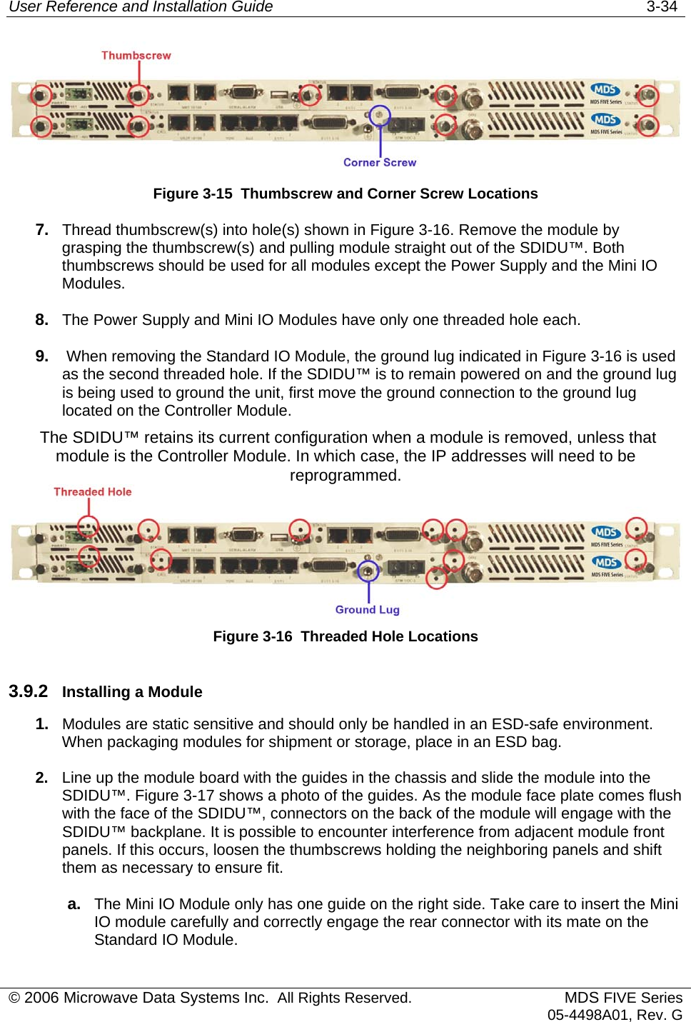 User Reference and Installation Guide   3-34  Figure 3-15  Thumbscrew and Corner Screw Locations 7.  Thread thumbscrew(s) into hole(s) shown in Figure 3-16. Remove the module by grasping the thumbscrew(s) and pulling module straight out of the SDIDU™. Both thumbscrews should be used for all modules except the Power Supply and the Mini IO Modules.  8.  The Power Supply and Mini IO Modules have only one threaded hole each. 9.   When removing the Standard IO Module, the ground lug indicated in Figure 3-16 is used as the second threaded hole. If the SDIDU™ is to remain powered on and the ground lug is being used to ground the unit, first move the ground connection to the ground lug located on the Controller Module.  The SDIDU™ retains its current configuration when a module is removed, unless that module is the Controller Module. In which case, the IP addresses will need to be reprogrammed.   Figure 3-16  Threaded Hole Locations 3.9.2  Installing a Module 1.  Modules are static sensitive and should only be handled in an ESD-safe environment. When packaging modules for shipment or storage, place in an ESD bag.  2.  Line up the module board with the guides in the chassis and slide the module into the SDIDU™. Figure 3-17 shows a photo of the guides. As the module face plate comes flush with the face of the SDIDU™, connectors on the back of the module will engage with the SDIDU™ backplane. It is possible to encounter interference from adjacent module front panels. If this occurs, loosen the thumbscrews holding the neighboring panels and shift them as necessary to ensure fit. a.  The Mini IO Module only has one guide on the right side. Take care to insert the Mini IO module carefully and correctly engage the rear connector with its mate on the Standard IO Module. © 2006 Microwave Data Systems Inc.  All Rights Reserved. MDS FIVE Series05-4498A01, Rev. G 