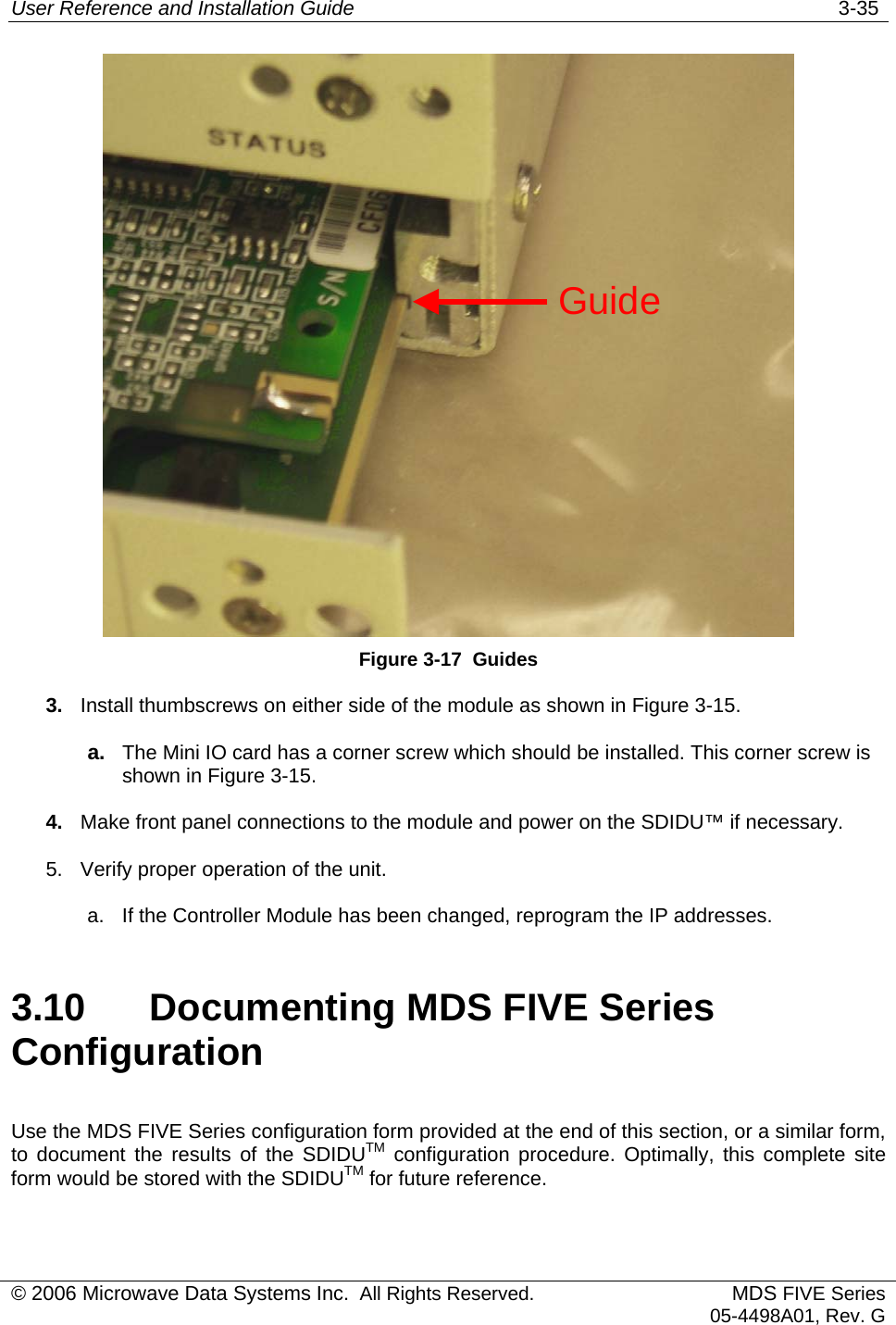 User Reference and Installation Guide   3-35  Guide Figure 3-17  Guides 3.  Install thumbscrews on either side of the module as shown in Figure 3-15. a.  The Mini IO card has a corner screw which should be installed. This corner screw is shown in Figure 3-15. 4.  Make front panel connections to the module and power on the SDIDU™ if necessary. 5.  Verify proper operation of the unit. a.  If the Controller Module has been changed, reprogram the IP addresses.  3.10  Documenting MDS FIVE Series Configuration Use the MDS FIVE Series configuration form provided at the end of this section, or a similar form, to document the results of the SDIDUTM configuration procedure. Optimally, this complete site form would be stored with the SDIDUTM for future reference. © 2006 Microwave Data Systems Inc.  All Rights Reserved. MDS FIVE Series05-4498A01, Rev. G 