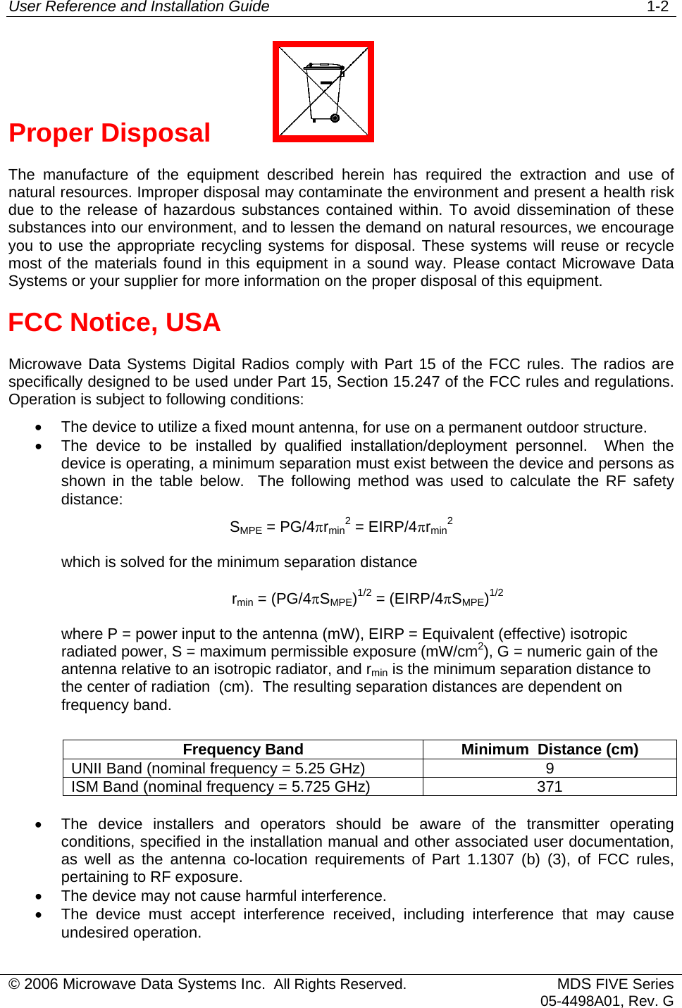 User Reference and Installation Guide   1-2 Proper Disposal     The manufacture of the equipment described herein has required the extraction and use of natural resources. Improper disposal may contaminate the environment and present a health risk due to the release of hazardous substances contained within. To avoid dissemination of these substances into our environment, and to lessen the demand on natural resources, we encourage you to use the appropriate recycling systems for disposal. These systems will reuse or recycle most of the materials found in this equipment in a sound way. Please contact Microwave Data Systems or your supplier for more information on the proper disposal of this equipment. FCC Notice, USA Microwave Data Systems Digital Radios comply with Part 15 of the FCC rules. The radios are specifically designed to be used under Part 15, Section 15.247 of the FCC rules and regulations. Operation is subject to following conditions: •  The device to utilize a fixed mount antenna, for use on a permanent outdoor structure. •  The device to be installed by qualified installation/deployment personnel.  When the device is operating, a minimum separation must exist between the device and persons as shown in the table below.  The following method was used to calculate the RF safety distance: SMPE = PG/4πrmin2 = EIRP/4πrmin2which is solved for the minimum separation distance rmin = (PG/4πSMPE)1/2 = (EIRP/4πSMPE)1/2where P = power input to the antenna (mW), EIRP = Equivalent (effective) isotropic radiated power, S = maximum permissible exposure (mW/cm2), G = numeric gain of the antenna relative to an isotropic radiator, and rmin is the minimum separation distance to the center of radiation  (cm).  The resulting separation distances are dependent on frequency band.  Frequency Band  Minimum  Distance (cm) UNII Band (nominal frequency = 5.25 GHz)  9 ISM Band (nominal frequency = 5.725 GHz)  371    •  The device installers and operators should be aware of the transmitter operating conditions, specified in the installation manual and other associated user documentation, as well as the antenna co-location requirements of Part 1.1307 (b) (3), of FCC rules, pertaining to RF exposure. •  The device may not cause harmful interference. •  The device must accept interference received, including interference that may cause undesired operation. © 2006 Microwave Data Systems Inc.  All Rights Reserved. MDS FIVE Series05-4498A01, Rev. G 