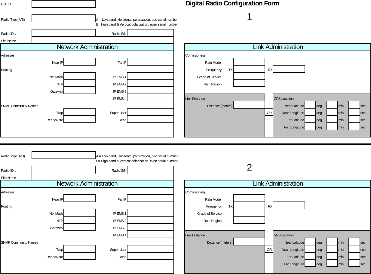  Link ID Digital Radio Configuration FormRadio Type(A/B) A = Low band, Horizontal polarization, odd serial numberB= High band &amp; Vertical polarization, even serial numberRadio ID # Radio S/NSite NameAdresses ComissioningNear IP Far IP Rain ModelRouting Frequency TX RXNet Mask IP EMS 1 Grade of ServiceNTP IP EMS 2 Rain RegionGateway IP EMS 3IP EMS 4 Link Distance GPS LocationSNMP Community Names Distance (meters) Near Latitude deg min secTrap Super User OR Near Longitude deg min secRead/Write Read Far Latitude deg min secFar Longitude deg min secRadio Type(A/B) A = Low band, Horizontal polarization, odd serial numberB= High band &amp; Vertical polarization, even serial numberRadio ID # Radio S/NSite NameAdresses ComissioningNear IP Far IP Rain ModelRouting Frequency TX RXNet Mask IP EMS 1 Grade of ServiceNTP IP EMS 2 Rain RegionGateway IP EMS 3IP EMS 4 Link Distance GPS LocationSNMP Community Names Distance (meters) Near Latitude deg min secTrap Super User OR Near Longitude deg min secRead/Write Read Far Latitude deg min secFar Longitude deg min sec1Link Administration2Network Administration Link AdministrationNetwork Administration 