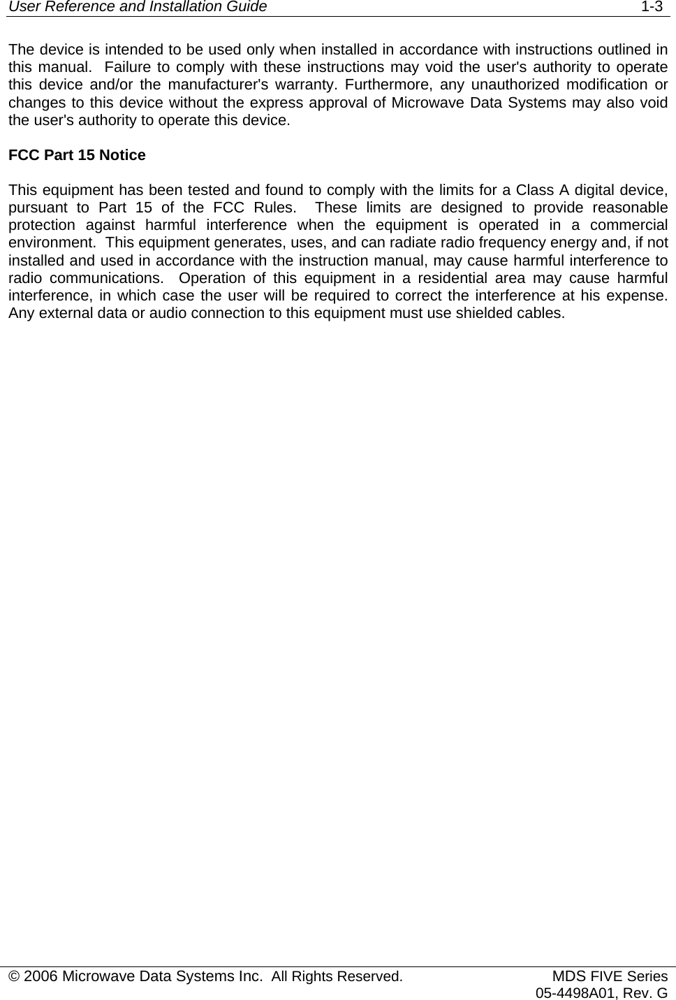 User Reference and Installation Guide   1-3 © 2006 Microwave Data Systems Inc.  All Rights Reserved. MDS FIVE Series05-4498A01, Rev. G The device is intended to be used only when installed in accordance with instructions outlined in this manual.  Failure to comply with these instructions may void the user&apos;s authority to operate this device and/or the manufacturer&apos;s warranty. Furthermore, any unauthorized modification or changes to this device without the express approval of Microwave Data Systems may also void the user&apos;s authority to operate this device. FCC Part 15 Notice This equipment has been tested and found to comply with the limits for a Class A digital device, pursuant to Part 15 of the FCC Rules.  These limits are designed to provide reasonable protection against harmful interference when the equipment is operated in a commercial environment.  This equipment generates, uses, and can radiate radio frequency energy and, if not installed and used in accordance with the instruction manual, may cause harmful interference to radio communications.  Operation of this equipment in a residential area may cause harmful interference, in which case the user will be required to correct the interference at his expense.  Any external data or audio connection to this equipment must use shielded cables. 