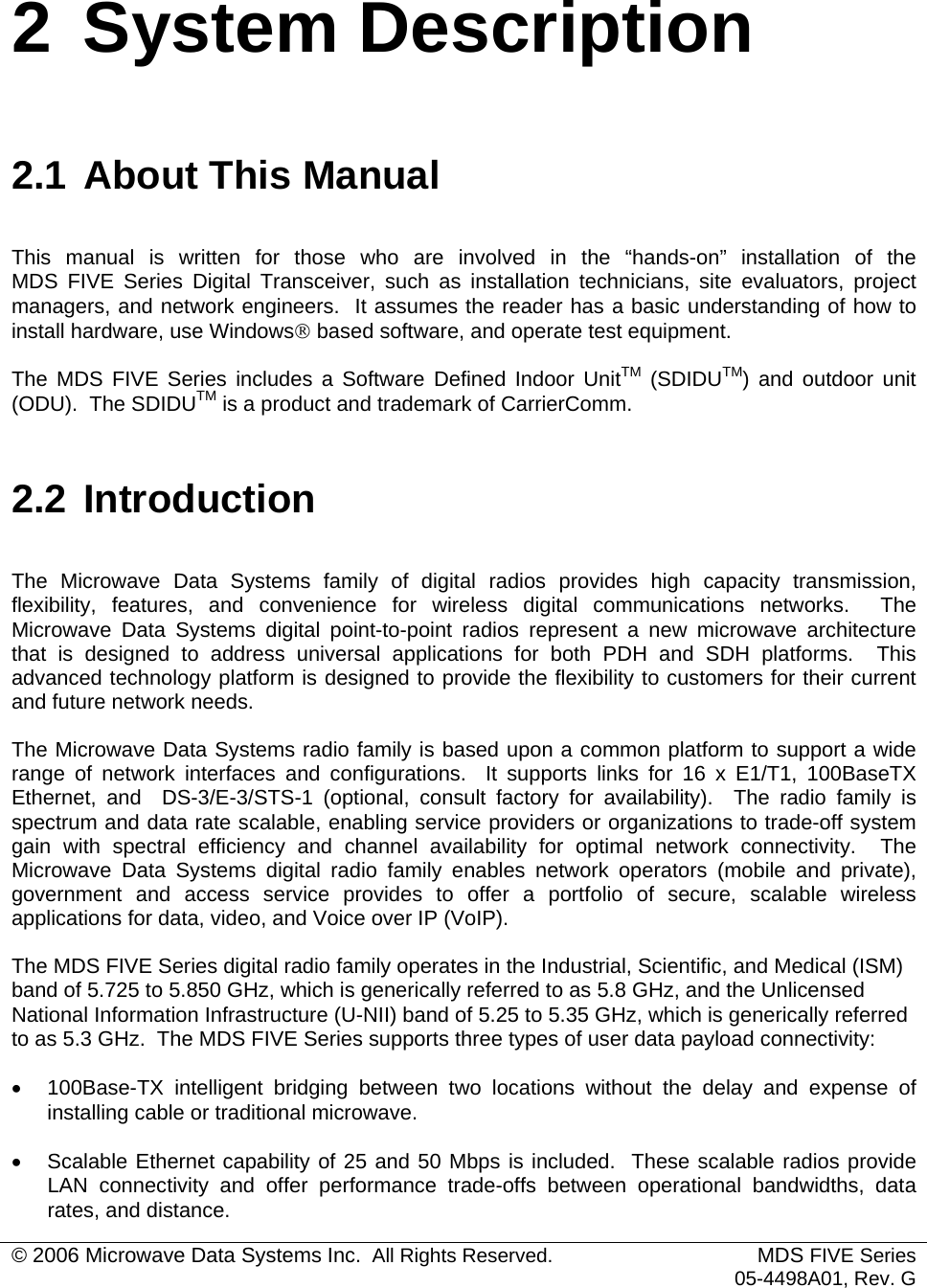  © 2006 Microwave Data Systems Inc.  All Rights Reserved. MDS FIVE Series05-4498A01, Rev. G 2 System Description 2.1 About This Manual This manual is written for those who are involved in the “hands-on” installation of the  MDS FIVE Series Digital Transceiver, such as installation technicians, site evaluators, project managers, and network engineers.  It assumes the reader has a basic understanding of how to install hardware, use Windows® based software, and operate test equipment. The MDS FIVE Series includes a Software Defined Indoor UnitTM (SDIDUTM) and outdoor unit (ODU).  The SDIDUTM is a product and trademark of CarrierComm. 2.2 Introduction The Microwave Data Systems family of digital radios provides high capacity transmission, flexibility, features, and convenience for wireless digital communications networks.  The Microwave Data Systems digital point-to-point radios represent a new microwave architecture that is designed to address universal applications for both PDH and SDH platforms.  This advanced technology platform is designed to provide the flexibility to customers for their current and future network needs. The Microwave Data Systems radio family is based upon a common platform to support a wide range of network interfaces and configurations.  It supports links for 16 x E1/T1, 100BaseTX Ethernet, and  DS-3/E-3/STS-1 (optional, consult factory for availability).  The radio family is spectrum and data rate scalable, enabling service providers or organizations to trade-off system gain with spectral efficiency and channel availability for optimal network connectivity.  The Microwave Data Systems digital radio family enables network operators (mobile and private), government and access service provides to offer a portfolio of secure, scalable wireless applications for data, video, and Voice over IP (VoIP).  The MDS FIVE Series digital radio family operates in the Industrial, Scientific, and Medical (ISM) band of 5.725 to 5.850 GHz, which is generically referred to as 5.8 GHz, and the Unlicensed National Information Infrastructure (U-NII) band of 5.25 to 5.35 GHz, which is generically referred to as 5.3 GHz.  The MDS FIVE Series supports three types of user data payload connectivity: •  100Base-TX intelligent bridging between two locations without the delay and expense of installing cable or traditional microwave. •  Scalable Ethernet capability of 25 and 50 Mbps is included.  These scalable radios provide LAN connectivity and offer performance trade-offs between operational bandwidths, data rates, and distance.  