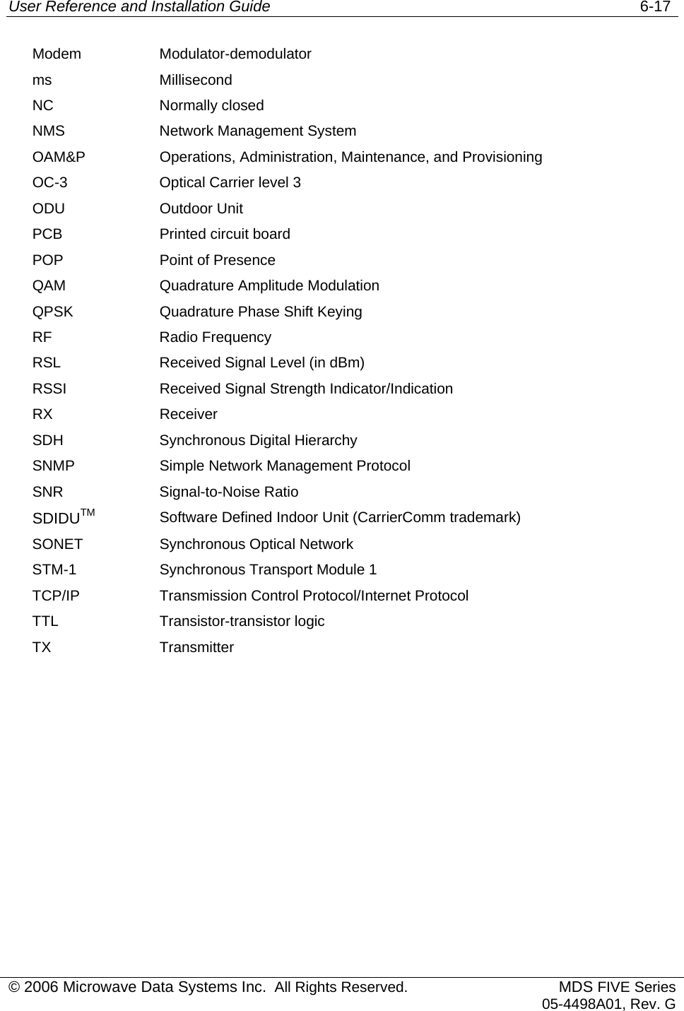 User Reference and Installation Guide   6-17 © 2006 Microwave Data Systems Inc.  All Rights Reserved. MDS FIVE Series05-4498A01, Rev. G Modem Modulator-demodulator ms Millisecond NC Normally closed NMS  Network Management System OAM&amp;P  Operations, Administration, Maintenance, and Provisioning OC-3  Optical Carrier level 3 ODU Outdoor Unit PCB  Printed circuit board POP  Point of Presence QAM  Quadrature Amplitude Modulation QPSK  Quadrature Phase Shift Keying RF Radio Frequency RSL  Received Signal Level (in dBm) RSSI  Received Signal Strength Indicator/Indication RX Receiver SDH Synchronous Digital Hierarchy SNMP  Simple Network Management Protocol SNR Signal-to-Noise Ratio SDIDUTM Software Defined Indoor Unit (CarrierComm trademark) SONET  Synchronous Optical Network STM-1  Synchronous Transport Module 1 TCP/IP Transmission Control Protocol/Internet Protocol TTL Transistor-transistor logic TX Transmitter  