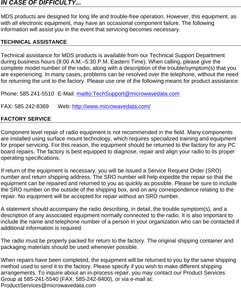  IN CASE OF DIFFICULTY... MDS products are designed for long life and trouble-free operation. However, this equipment, as with all electronic equipment, may have an occasional component failure. The following information will assist you in the event that servicing becomes necessary. TECHNICAL ASSISTANCE Technical assistance for MDS products is available from our Technical Support Department during business hours (8:00 A.M.–5:30 P.M. Eastern Time). When calling, please give the complete model number of the radio, along with a description of the trouble/symptom(s) that you are experiencing. In many cases, problems can be resolved over the telephone, without the need for returning the unit to the factory. Please use one of the following means for product assistance: Phone: 585 241-5510  E-Mail: mailto:TechSupport@microwavedata.comFAX: 585 242-8369  Web: http://www.microwavedata.com/FACTORY SERVICE Component level repair of radio equipment is not recommended in the field. Many components are installed using surface mount technology, which requires specialized training and equipment for proper servicing. For this reason, the equipment should be returned to the factory for any PC board repairs. The factory is best equipped to diagnose, repair and align your radio to its proper operating specifications. If return of the equipment is necessary, you will be issued a Service Request Order (SRO) number and return shipping address. The SRO number will help expedite the repair so that the equipment can be repaired and returned to you as quickly as possible. Please be sure to include the SRO number on the outside of the shipping box, and on any correspondence relating to the repair. No equipment will be accepted for repair without an SRO number. A statement should accompany the radio describing, in detail, the trouble symptom(s), and a description of any associated equipment normally connected to the radio. It is also important to include the name and telephone number of a person in your organization who can be contacted if additional information is required. The radio must be properly packed for return to the factory. The original shipping container and packaging materials should be used whenever possible.  When repairs have been completed, the equipment will be returned to you by the same shipping method used to send it to the factory. Please specify if you wish to make different shipping arrangements. To inquire about an in-process repair, you may contact our Product Services Group at 585-241-5540 (FAX: 585-242-8400), or via e-mail at: ProductServices@microwavedata.com      