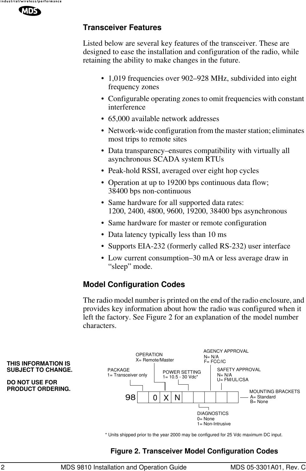  2 MDS 9810 Installation and Operation Guide MDS 05-3301A01, Rev. C Transceiver Features Listed below are several key features of the transceiver. These are designed to ease the installation and configuration of the radio, while retaining the ability to make changes in the future.• 1,019 frequencies over 902–928 MHz, subdivided into eight frequency zones• Configurable operating zones to omit frequencies with constant interference• 65,000 available network addresses• Network-wide configuration from the master station; eliminates most trips to remote sites• Data transparency–ensures compatibility with virtually all asynchronous SCADA system RTUs• Peak-hold RSSI, averaged over eight hop cycles• Operation at up to 19200 bps continuous data flow;38400 bps non-continuous• Same hardware for all supported data rates:1200, 2400, 4800, 9600, 19200, 38400 bps asynchronous• Same hardware for master or remote configuration• Data latency typically less than 10 ms• Supports EIA-232 (formerly called RS-232) user interface• Low current consumption–30 mA or less average draw in “sleep” mode. Model Configuration Codes The radio model number is printed on the end of the radio enclosure, and provides key information about how the radio was configured when it left the factory. See Figure 2 for an explanation of the model number characters. Invisible place holder Figure 2. Transceiver Model Configuration Codes98PACKAGE1= Transceiver onlyOPERATIONX= Remote/MasterPOWER SETTING1= 10.5 - 30 Vdc*DIAGNOSTICS0= None1= Non-IntrusiveN= N/ASAFETY APPROVALN= N/AMOUNTING BRACKETSA= StandardB= None0XNAGENCY APPROVALF= FCC/ICU= FM/UL/CSA* Units shipped prior to the year 2000 may be configured for 25 Vdc maximum DC input.THIS INFORMATION IS SUBJECT TO CHANGE.DO NOT USE FOR PRODUCT ORDERING.