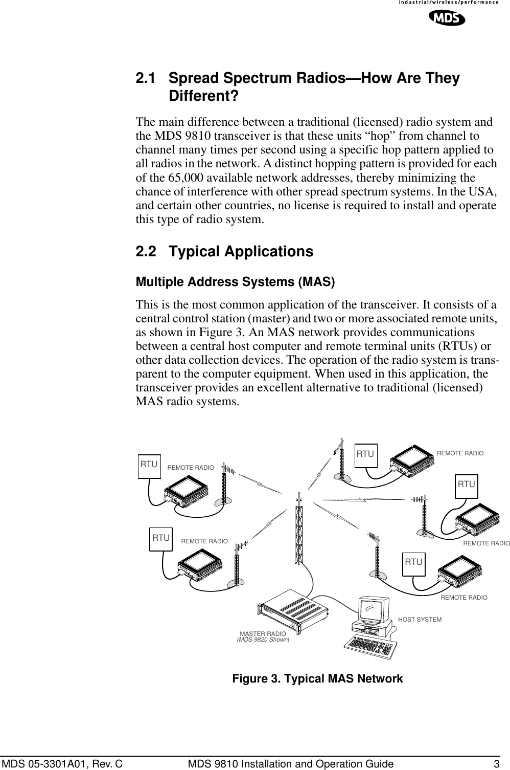  MDS 05-3301A01, Rev. C MDS 9810 Installation and Operation Guide 3 Invisible place holder 2.1 Spread Spectrum Radios—How Are They Different? The main difference between a traditional (licensed) radio system and the MDS 9810 transceiver is that these units “hop” from channel to channel many times per second using a specific hop pattern applied to all radios in the network. A distinct hopping pattern is provided for each of the 65,000 available network addresses, thereby minimizing the chance of interference with other spread spectrum systems. In the USA, and certain other countries, no license is required to install and operate this type of radio system. 2.2 Typical Applications Multiple Address Systems (MAS) This is the most common application of the transceiver. It consists of a central control station (master) and two or more associated remote units, as shown in Figure 3. An MAS network provides communications between a central host computer and remote terminal units (RTUs) or other data collection devices. The operation of the radio system is trans-parent to the computer equipment. When used in this application, the transceiver provides an excellent alternative to traditional (licensed) MAS radio systems. Invisible place holder Figure 3. Typical MAS NetworkRTURTURTURTURTUMASTER RADIO(MDS 9820 Shown)REMOTE RADIOREMOTE RADIOREMOTE RADIOREMOTE RADIOREMOTE RADIOHOST SYSTEM