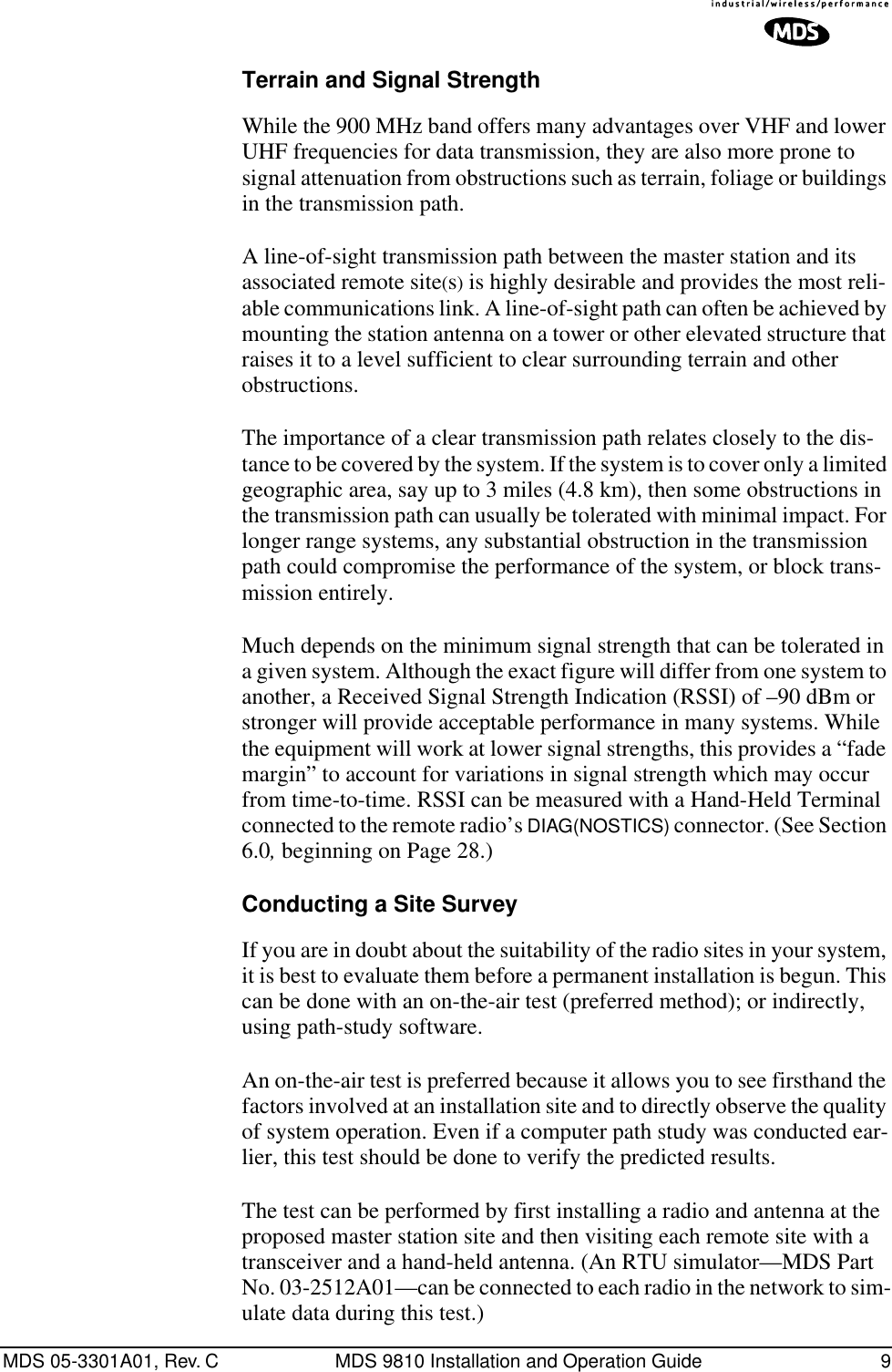 MDS 05-3301A01, Rev. C MDS 9810 Installation and Operation Guide 9Terrain and Signal StrengthWhile the 900 MHz band offers many advantages over VHF and lower UHF frequencies for data transmission, they are also more prone to signal attenuation from obstructions such as terrain, foliage or buildings in the transmission path.A line-of-sight transmission path between the master station and its associated remote site(s) is highly desirable and provides the most reli-able communications link. A line-of-sight path can often be achieved by mounting the station antenna on a tower or other elevated structure that raises it to a level sufficient to clear surrounding terrain and other obstructions.The importance of a clear transmission path relates closely to the dis-tance to be covered by the system. If the system is to cover only a limited geographic area, say up to 3 miles (4.8 km), then some obstructions in the transmission path can usually be tolerated with minimal impact. For longer range systems, any substantial obstruction in the transmission path could compromise the performance of the system, or block trans-mission entirely.Much depends on the minimum signal strength that can be tolerated in a given system. Although the exact figure will differ from one system to another, a Received Signal Strength Indication (RSSI) of –90 dBm or stronger will provide acceptable performance in many systems. While the equipment will work at lower signal strengths, this provides a “fade margin” to account for variations in signal strength which may occur from time-to-time. RSSI can be measured with a Hand-Held Terminal connected to the remote radio’s DIAG(NOSTICS) connector. (See Section 6.0, beginning on Page 28.)Conducting a Site SurveyIf you are in doubt about the suitability of the radio sites in your system, it is best to evaluate them before a permanent installation is begun. This can be done with an on-the-air test (preferred method); or indirectly, using path-study software.An on-the-air test is preferred because it allows you to see firsthand the factors involved at an installation site and to directly observe the quality of system operation. Even if a computer path study was conducted ear-lier, this test should be done to verify the predicted results.The test can be performed by first installing a radio and antenna at the proposed master station site and then visiting each remote site with a transceiver and a hand-held antenna. (An RTU simulator—MDS Part No. 03-2512A01—can be connected to each radio in the network to sim-ulate data during this test.)