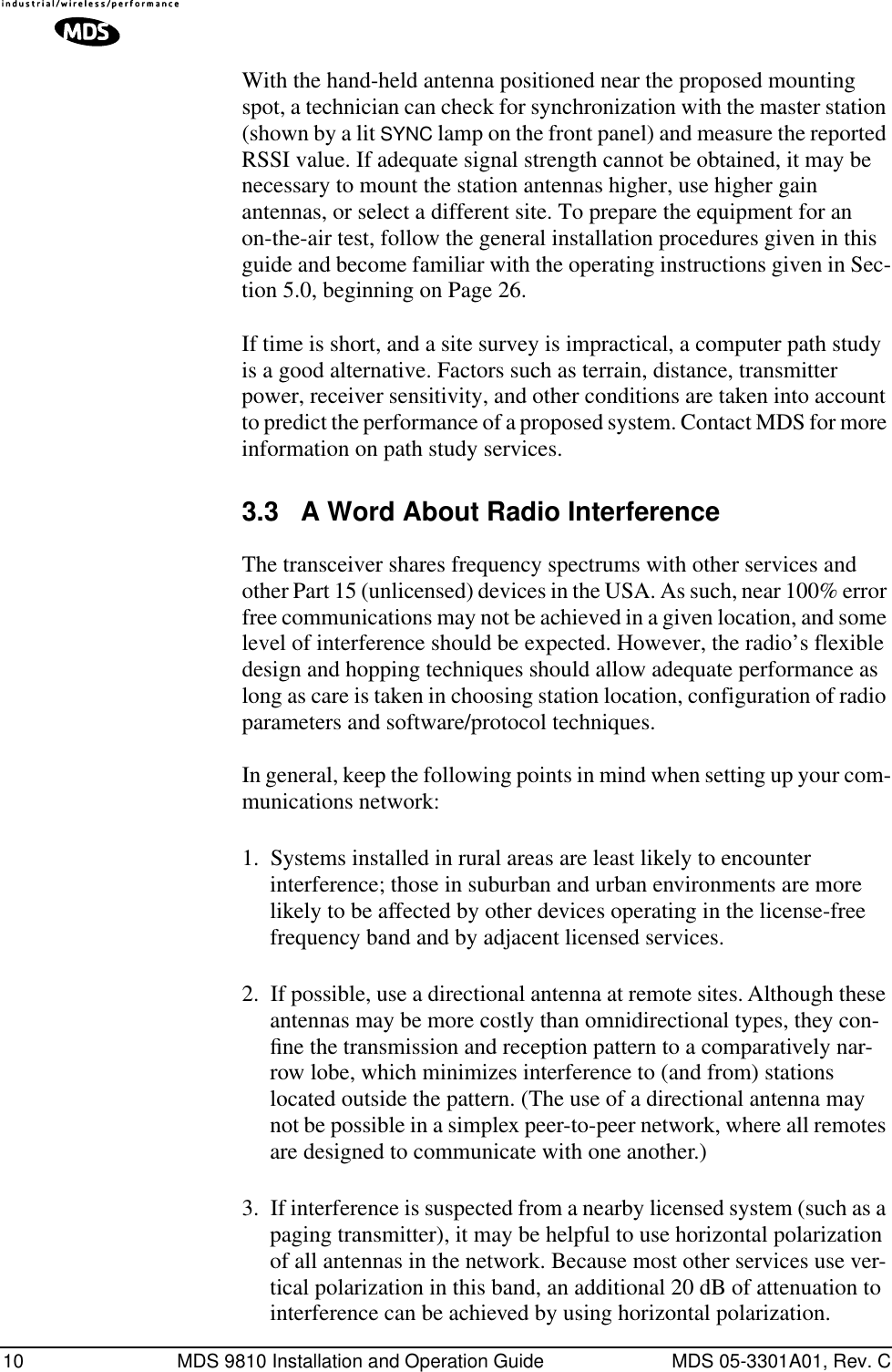 10 MDS 9810 Installation and Operation Guide MDS 05-3301A01, Rev. CWith the hand-held antenna positioned near the proposed mounting spot, a technician can check for synchronization with the master station (shown by a lit SYNC lamp on the front panel) and measure the reported RSSI value. If adequate signal strength cannot be obtained, it may be necessary to mount the station antennas higher, use higher gain antennas, or select a different site. To prepare the equipment for an on-the-air test, follow the general installation procedures given in this guide and become familiar with the operating instructions given in Sec-tion 5.0, beginning on Page 26.If time is short, and a site survey is impractical, a computer path study is a good alternative. Factors such as terrain, distance, transmitter power, receiver sensitivity, and other conditions are taken into account to predict the performance of a proposed system. Contact MDS for more information on path study services.3.3 A Word About Radio InterferenceThe transceiver shares frequency spectrums with other services and other Part 15 (unlicensed) devices in the USA. As such, near 100% error free communications may not be achieved in a given location, and some level of interference should be expected. However, the radio’s flexible design and hopping techniques should allow adequate performance as long as care is taken in choosing station location, configuration of radio parameters and software/protocol techniques.In general, keep the following points in mind when setting up your com-munications network:1. Systems installed in rural areas are least likely to encounter interference; those in suburban and urban environments are more likely to be affected by other devices operating in the license-free frequency band and by adjacent licensed services.2. If possible, use a directional antenna at remote sites. Although these antennas may be more costly than omnidirectional types, they con-ﬁne the transmission and reception pattern to a comparatively nar-row lobe, which minimizes interference to (and from) stations located outside the pattern. (The use of a directional antenna may not be possible in a simplex peer-to-peer network, where all remotes are designed to communicate with one another.)3. If interference is suspected from a nearby licensed system (such as a paging transmitter), it may be helpful to use horizontal polarization of all antennas in the network. Because most other services use ver-tical polarization in this band, an additional 20 dB of attenuation to interference can be achieved by using horizontal polarization.