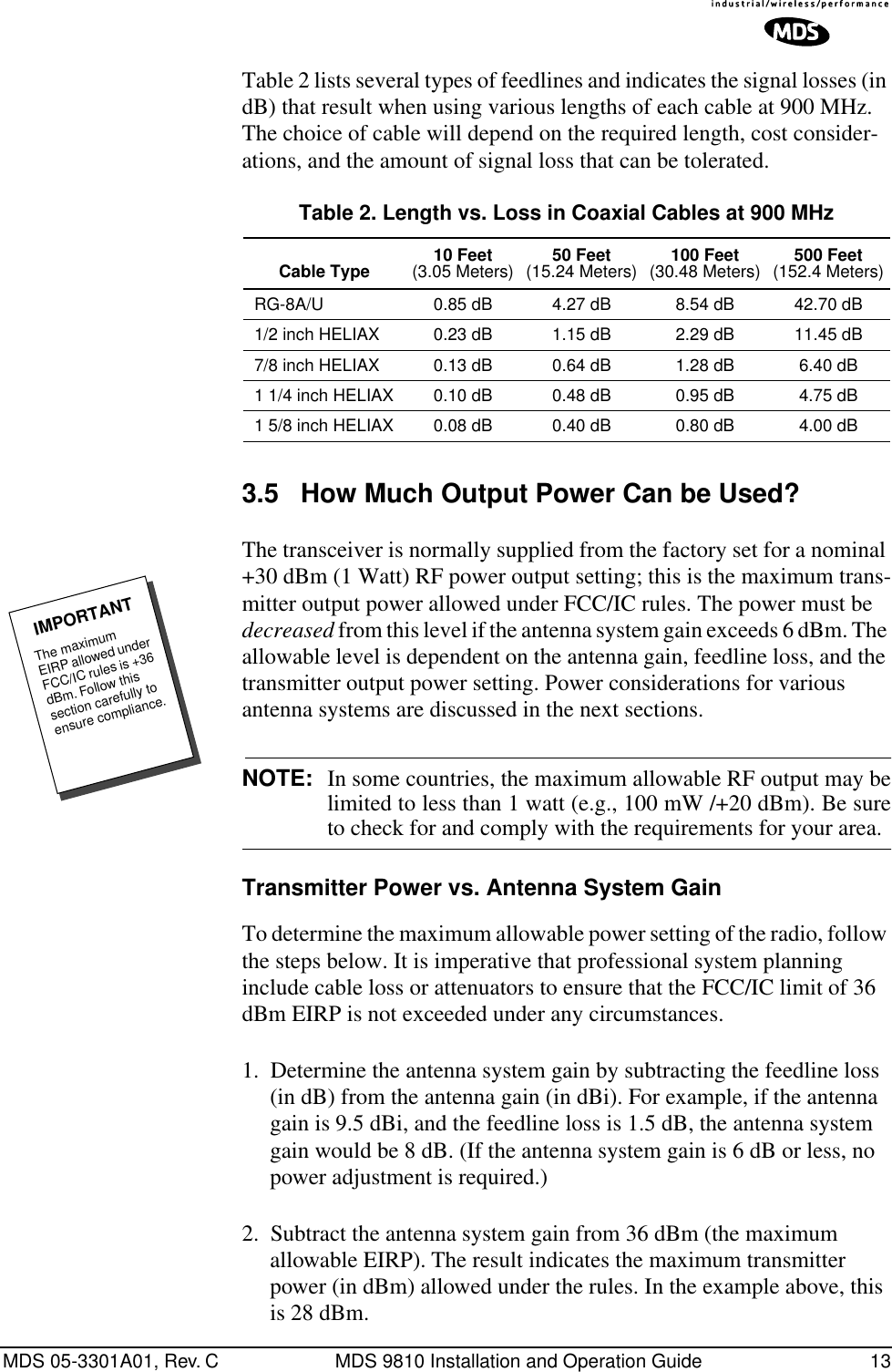 MDS 05-3301A01, Rev. C MDS 9810 Installation and Operation Guide 13Table 2 lists several types of feedlines and indicates the signal losses (in dB) that result when using various lengths of each cable at 900 MHz. The choice of cable will depend on the required length, cost consider-ations, and the amount of signal loss that can be tolerated. 3.5 How Much Output Power Can be Used?The transceiver is normally supplied from the factory set for a nominal +30 dBm (1 Watt) RF power output setting; this is the maximum trans-mitter output power allowed under FCC/IC rules. The power must be decreased from this level if the antenna system gain exceeds 6 dBm. The allowable level is dependent on the antenna gain, feedline loss, and the transmitter output power setting. Power considerations for various antenna systems are discussed in the next sections.NOTE: In some countries, the maximum allowable RF output may belimited to less than 1 watt (e.g., 100 mW /+20 dBm). Be sureto check for and comply with the requirements for your area.Transmitter Power vs. Antenna System GainTo determine the maximum allowable power setting of the radio, follow the steps below. It is imperative that professional system planning include cable loss or attenuators to ensure that the FCC/IC limit of 36 dBm EIRP is not exceeded under any circumstances.1. Determine the antenna system gain by subtracting the feedline loss (in dB) from the antenna gain (in dBi). For example, if the antenna gain is 9.5 dBi, and the feedline loss is 1.5 dB, the antenna system gain would be 8 dB. (If the antenna system gain is 6 dB or less, no power adjustment is required.)2. Subtract the antenna system gain from 36 dBm (the maximum allowable EIRP). The result indicates the maximum transmitter power (in dBm) allowed under the rules. In the example above, this is 28 dBm.Table 2. Length vs. Loss in Coaxial Cables at 900 MHz Cable Type 10 Feet(3.05 Meters) 50 Feet(15.24 Meters) 100 Feet(30.48 Meters) 500 Feet(152.4 Meters)RG-8A/U 0.85 dB 4.27 dB 8.54 dB 42.70 dB1/2 inch HELIAX 0.23 dB 1.15 dB 2.29 dB 11.45 dB7/8 inch HELIAX 0.13 dB 0.64 dB 1.28 dB 6.40 dB1 1/4 inch HELIAX 0.10 dB 0.48 dB 0.95 dB 4.75 dB1 5/8 inch HELIAX 0.08 dB 0.40 dB 0.80 dB 4.00 dBThe maximum EIRP allowed under FCC/IC rules is +36 dBm. Follow this section carefully to ensure compliance.IMPORTANT