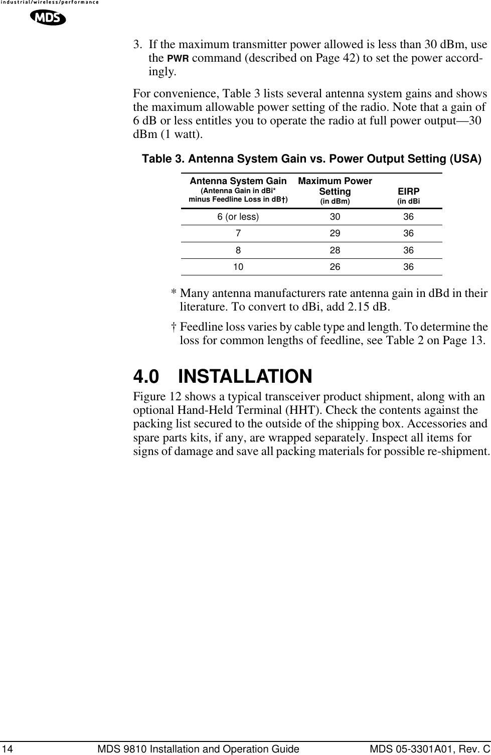 14 MDS 9810 Installation and Operation Guide MDS 05-3301A01, Rev. C3. If the maximum transmitter power allowed is less than 30 dBm, use the PWR command (described on Page 42) to set the power accord-ingly.For convenience, Table 3 lists several antenna system gains and shows the maximum allowable power setting of the radio. Note that a gain of 6 dB or less entitles you to operate the radio at full power output—30 dBm (1 watt).* Many antenna manufacturers rate antenna gain in dBd in their literature. To convert to dBi, add 2.15 dB.† Feedline loss varies by cable type and length. To determine the loss for common lengths of feedline, see Table 2 on Page 13.4.0 INSTALLATIONFigure 12 shows a typical transceiver product shipment, along with an optional Hand-Held Terminal (HHT). Check the contents against the packing list secured to the outside of the shipping box. Accessories and spare parts kits, if any, are wrapped separately. Inspect all items for signs of damage and save all packing materials for possible re-shipment.Table 3. Antenna System Gain vs. Power Output Setting (USA)Antenna System Gain(Antenna Gain in dBi*minus Feedline Loss in dB†)Maximum PowerSetting(in dBm) EIRP(in dBi6 (or less) 30 36729368283610 26 36